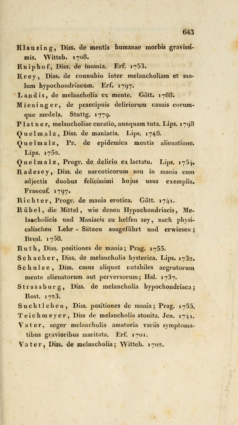 K1 a u s i n g, Diss, de mentis humanae morbis gravissi- mis. Witteb, 1708» Kniphof, Diss. de insania. Erf. 1753, K r e j, Diss, de connubio inter melancholiam et ma- lvim hypochondriacum. Erf, 1797. Lajidis, de melancholia ex mente. Gott, 1788» Mieninger, de praecipuis deliriorum causis eorura- que medela. Stuttg. 1779. P1 at n e r, melancholiae curatio, nunquam tuta. Lips. 1798 Quelmalz, Diss. de maniacis. Lips. 1748. Quelmalz, Pr. de epidemica mentis alienatione. Lips. 1752. Quelmalz, Progr. de delirio ex lactatu, Lips. 1754. Radesey, Diss. de narcoticorum usu in mania cum adjectis duobus felicissimi hujus usus exemplis, Francof. 1797* Richter, Progr. de mania erotica. Gö'tt. 1741, Rubel, die Mittel, wie denen Hypocbondriacis, Me- laacholicis und Maniacis zu helfen sey, nach physi- calischen Lehr - Sätzen ausgefüllt und erwiesen; Bresl. 1758. Ruth, Diss. positiones de mania; Prag. 1755. Schacher, Diss. de melancholia hysterica. Lips, 1782, Schulze, Diss. casus aliquot notabiles aegrotorum mente alienatorum aut perversorum; Hai. 1787. Strassburg, Diss. de melancholia hypochondriacaj Rost. 1723. Suchtleben, Diss. positiones de mania; Prag. 1755. Teichmeyer, Diss de melancholia atonita. Jen. 1741. Vater, aeger melancholia amatoria variis symptoma- tibus gravioribus maritata. Erf. 1701. Vater, Diss. de melancholia; Witteb. 1702,