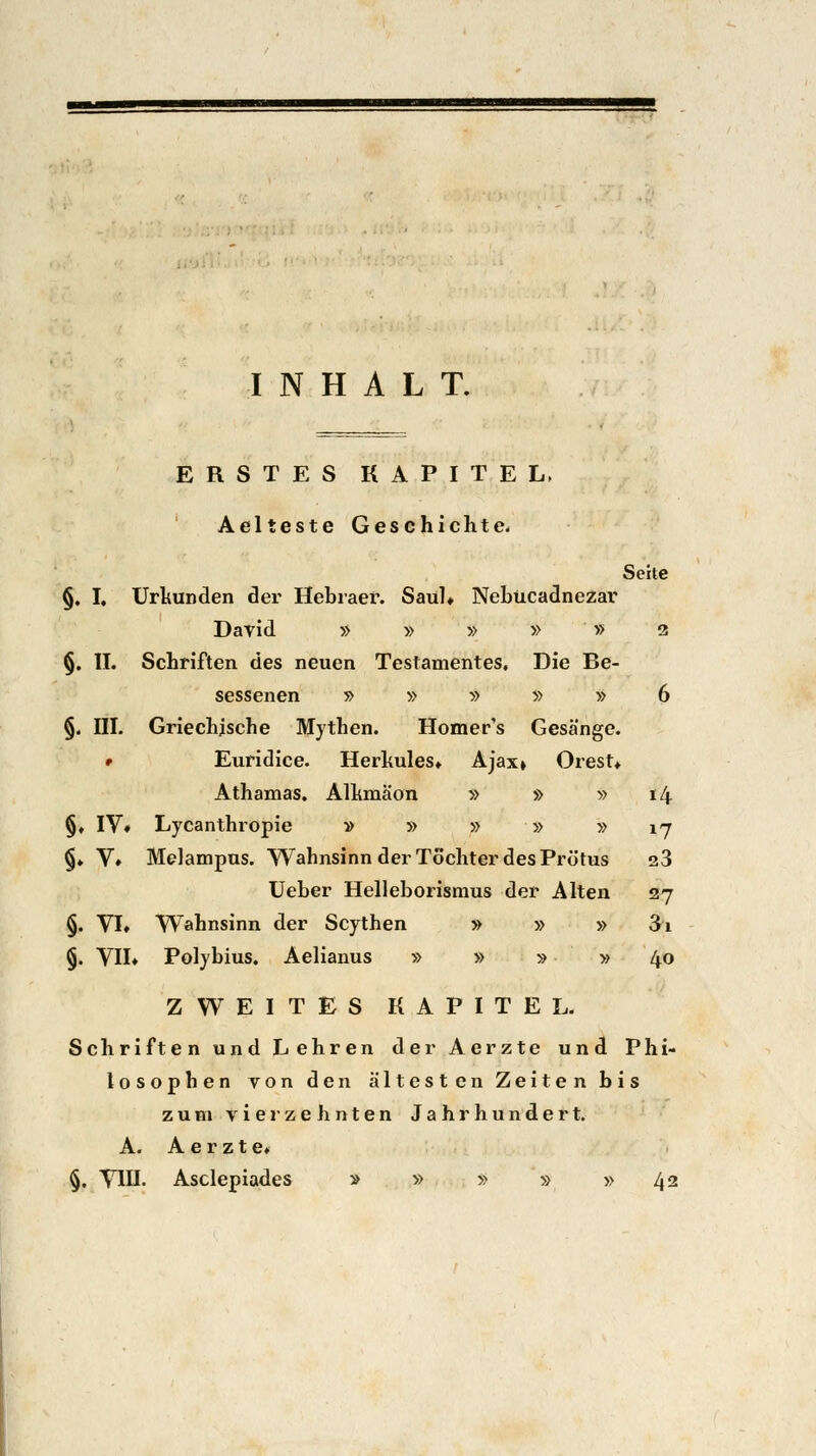 INHALT. ERSTES KAPITEL, Aelteste Geschichte. Seite §. I, Urkunden der Hebräer. Saül» Nebücadnezar David » » » » » 2 §. II. Schriften des neuen Testamentes. Die Be- sessenen » » » » » 6 §. III. Griechische Mythen. Homer's Gesänge. • Euridice. Herkules» Ajax» Orest» Athamas. Alhmäon » » » 14 §♦ IV* Lycanthropie » » » » » ij §♦ V* Melampus. Wahnsinn der Töchter des Prötus a3 Ueber Helleborismus der Alten 27 §. VI» Wahnsinn der Scythen » » » 3i §. VII» Polybius. Aelianus » » » » 40 ZWEITES KAPITEL. Schriften und Lehren der Aerzte und Phi- losophen von den ältesten Zeiten bis zum vierzehnten Jahrhundert. A. Aerzte» §. VIII. Asclepiades » » » » » 42