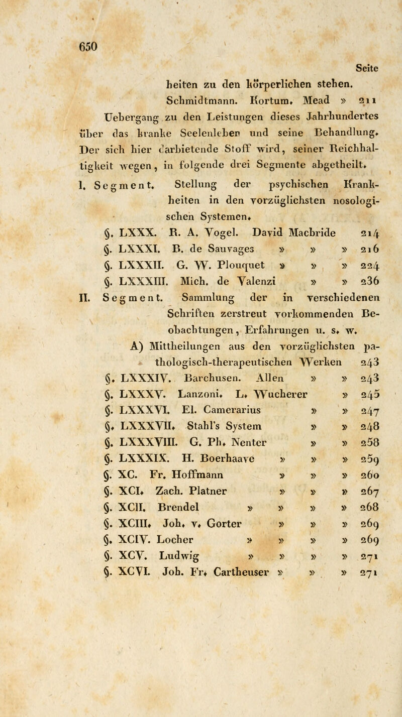 Seite helten zu den körperlichen stehen. Schmidtmann. Kortum. Mead » 211 Uebergang zu den Leistungen dieses Jahrhundertes über das kranke Seelenkben und seine Behandlung. Der sich hier darbietende Stoff wird, seiner Reichhal- tigheit wegen, in folgende drei Segmente abgetheilt. I. Segment. Stellung der psychischen Krank- heiten in den vorzüglichsten nosologi- schen Systemen. §, LXXX. R. A. Vogel. David Macbride 214 §. LXXXI. B. de Sauvages » » »216 §. LXXXII. G. W. Plouquet » » » 224 §. LXXXIII. Mich, de Valenzi » » 236 II. Segment. Sammlung der in verschiedenen Schriften zerstreut vorkommenden Be- obaebtungen, Erfahrungen u. s. w. A) Mittheilungen aus den vorzüglichsten pa- thologisch-therapeutischen Werken 243 §. LXXXIV. Barchusen. Allen §. LXXXV- Lanzoni. L. Wucherer §. LXXXVI. El. Camerarius §♦ LXXXVIL Stahl's System §. LXXXVIII. G. Pb. Nenter §. LXXXIX. H. Boerhaave §. XC. Fr. Hoffmann §. XCL Zach. Platner §. XC1I. Brendel » §. XCIIL Joh. v* Gorter §. XCIV. Locher » §. XCV. Ludwig » §. XCVI. Job. Fr» Cartheuser » n » » 243 :he rer » 245 » » 247 » » 248 » » 258 » » » 259 » » » 260 » » » 267 » » » 268 » » » 269 » » » 269 » » » 271 » » » 271