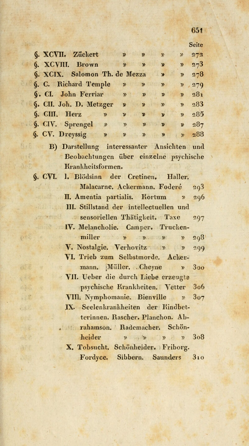Seite » » » » 273 » » V » 273 ! Mezza ■» » 278 » » ■» » 279 » » » » 281 » » » » 283 v » V » 285 » » V » 287 » » » » 288 65t §. XCVIL Zuckert §. XCVIH. Brown §. XCIX. Salomon Th. de Mezza §. C. Richard Temple §♦ CI. John Ferriar §. CIL Joh. D. Metzger §. Cin. Herz » §. CIV. Sprengel » §. CV. Dreyssig » B) Darstellung interessanter Ansichten und Beobachtungen über einzelne psychische Kranlvheitsformen. §. CVI. 1» Blödsinn der Cretinen* Haller. Malacarne. Ackermann. Fodere 293 II. Amentia partialis. Kortum » 296 III. Stillstand der intellectuellen und sensoriellen Thätigkeit, Taxe 297 IV. Melancholie. Camper« Trucken- miller » » » » 298 V. Nostalgie. Verhovitz » » 299 VI. Trieb zum Selbstmorde. Acher- mann. |Müller. , Cheyne » 300 VII. Ueber die durch Liebe erzeugte psychische Krankheiten. Vetter 3o6 VIII. Nymphomanie. Bienville » 307 IX. Seelenkrankheiten der Kindbet- terinnen. Rascher, Planchon. Ab- rahamson. Rademacher. Schön- heider » » » » 3 08 X. Tobsucht. Schönheider. Friborg. Fordyce. Sibbern. Saunders 3io