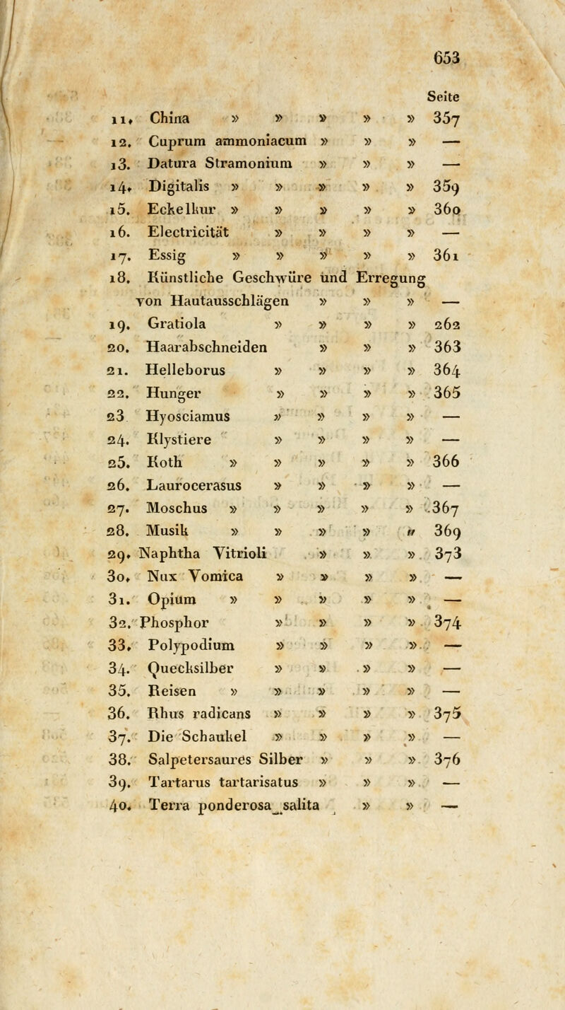 Seite li» China » » » » » 357 12. Cuprum arnmoniacum » » » — j3. Datura Stramoniurn » » » — i4» Digitalis » » » » » 359 i5. Eckelkur » » » » » 36o 16. Electricität » » » » — 17. Essig » » » » » 361 18. Künstliche Geschwüre und Erregung von Hautausschlägen » » » — 19. Gratiola » » » » 262 so. Haar abschneiden » » »363 21. Helleborus » » » » 364 22. Hunger » » » »365 ß3 Hyosciamus » » » » — 24. Klystiere » » » » — s5. Koth » » » » » 366 26. Laurocerasus » » » » — 27. Moschus » » » » » 367 28. Musik » » » » tr 369 29. Naphtha Vitrioli » » » 373 3o» Nux Vomica » » » » — 3i. Opium » » » » » — 32. Phosphor » » » » 374 33» Polypodium » » » » — 34. Quechsilber » » » » — 35. Reisen » » » » » — 36. Rhus radicans » » » » 375 37. Die Schaukel » » » » — 38. Salpetersaures Silber » » » 376 39. Tartarus tartarisatus » » » — 40. Terra ponderosa_salita » » —