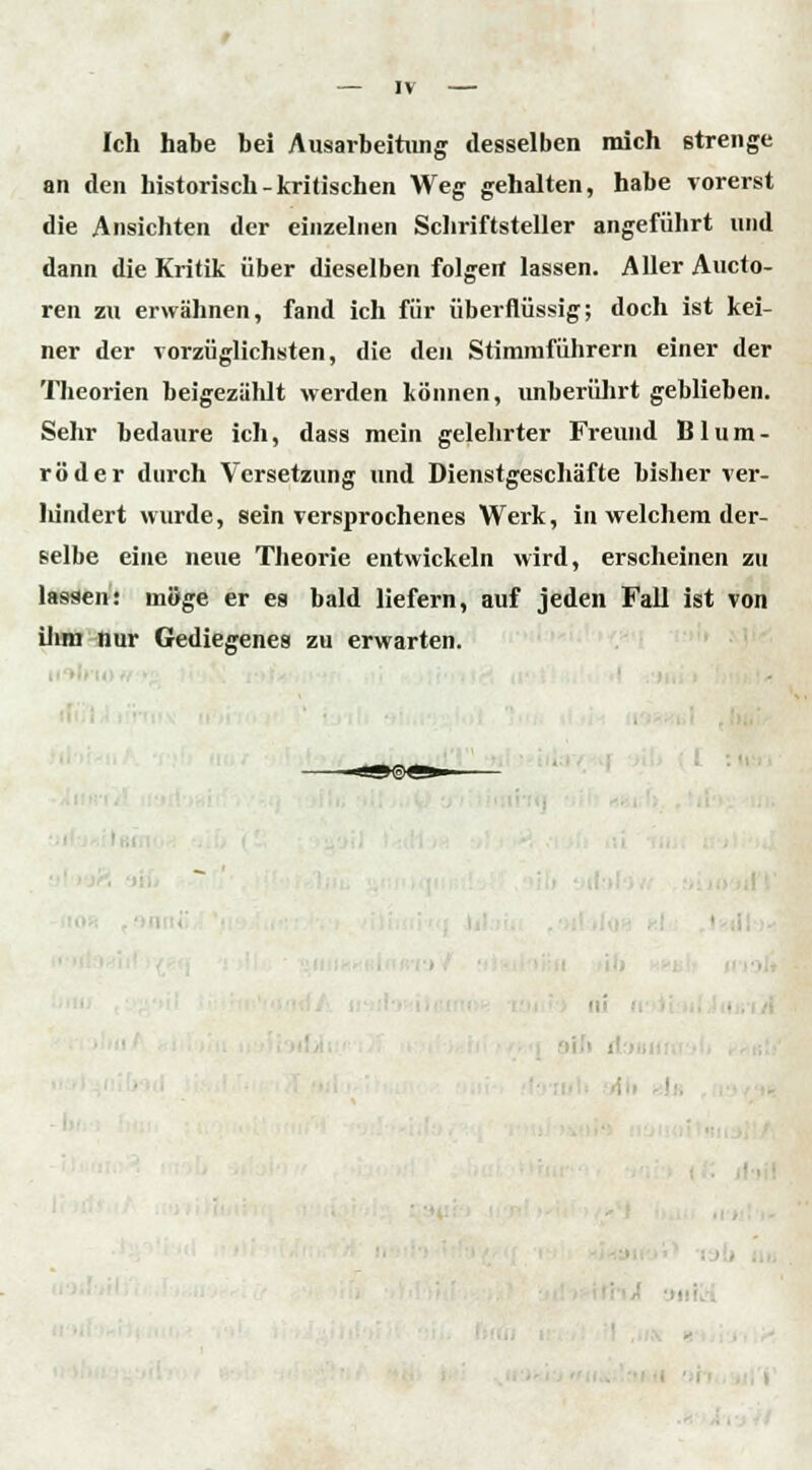 Ich habe bei Ausarbeitung desselben mich strenge an den historisch-kritischen Weg gehalten, habe vorerst die Ansichten der einzelnen Schriftsteller angeführt und dann die Kritik über dieselben folgert lassen. Aller Aueto- ren zu erwähnen, fand ich für überflüssig; doch ist kei- ner der vorzüglichsten, die den Stimmführern einer der Theorien beigezählt werden können, unberührt geblieben. Sehr bedaure ich, dass mein gelehrter Freund Blum- röder durch Versetzung und Dienstgeschäfte bisher ver- Iiindert wurde, sein versprochenes Werk, in welchem der- selbe eine neue Theorie entwickeln wird, erscheinen zu lassen: möge er es bald liefern, auf jeden Fall ist von ihm nur Gediegenes zu erwarten. •