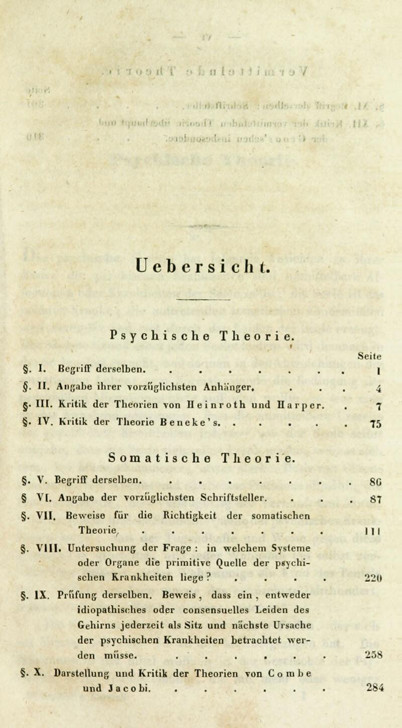 I ■ Ucbcrsicht. Psychische Theorie. Seile §. I. Begriff derselben. ....... | §. II. Angabe ihrer vorzüglichsten Anhänger. ... 4 §. III. Kritik der Theorien von IleinrothundHarper. . 7 §. IV. Kritik der Theorie Beueke's. . . . . . 75 Somatische Theorie. §. V. Begriff derselben. ....... gn § V[. Angabe der vorzüglichsten Schriftsteller. . . .87 §. VII. Beweise für die Richtigkeit der somatischen Theorie. . . . . . . . | | | §. VIII. Untersuchung der Frage : in welchem Systeme oder Organe die primitive Quelle der psychi- schen Krankheiten liege? .... 2211 §. IX. Prüfung derselben. Beweis , dass ein , entweder idiopathisches oder consensuelles Leiden des Gehirn9 jederzeit als Sitz und nächste Ursache der psychischen Krankheiten betrachtet wer- den müsse. , ■ , . • . . 258 §. X. Darstellung und Kritik der Theorien von Combe und Ja cobi. . . . . . . 284