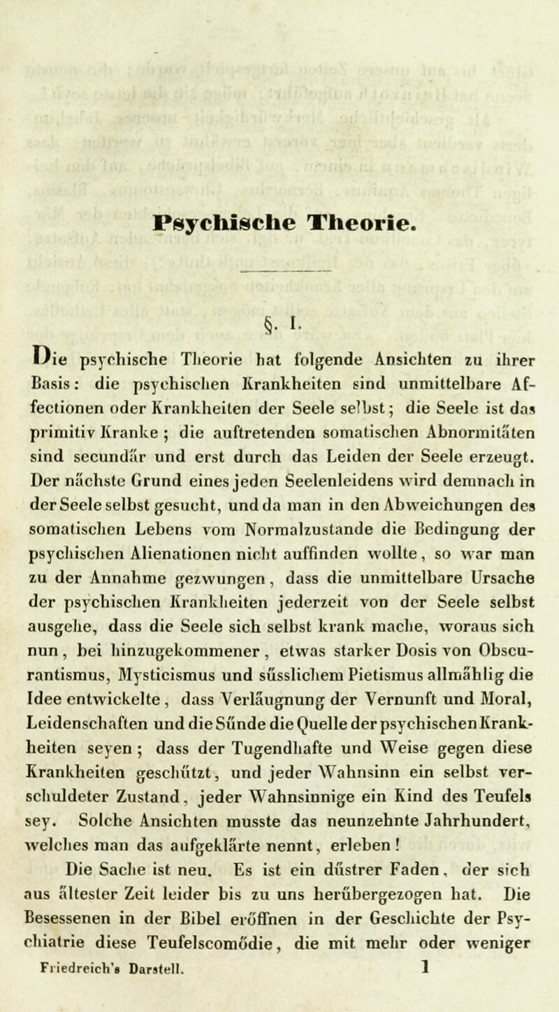 Psychische Theorie. §• i- Uie psychische Theorie hat folgende Ansichten zu ihrer Basis: die psychischen Krankheiten sind unmittelhare Af- fectionen oder Krankheilen der Seele selbst; die Seele ist da» primitiv Kranke ; die auftretenden somatischen Abnormitäten sind secundär und erst durch das Leiden der Seele erzeugt. Der nächste Grund eines jeden Seelenleidens wird demnach in der Seele selbst gesucht, und da man in den Abweichungen des somatischen Lebens vom Normalzustände die Bedingung der psychischen Alienationcn nicht auffinden wollte, so war man zu der Annahme gezwungen, dass die unmittelbare Ursache der psychischen Krankheiten jederzeit von der Seele selbst ausgehe, dass die Seele sich selbst krank mache, woraus sich nun , bei hinzugekommener , etwas starker Dosis von Obscu- rantismus, Mysticismus und süsslichem Pietismus allmahlig die Idee entwickelte , dass Verlaugnung der Vernunft und Moral, Leidenschaften und die Sünde die Quelle der psychischen Krank- heiten seyen ; dass der Tugendhafte und Weise gegen diese Krankheiten geschlitzt, und jeder Wahnsinn ein selbst ver- schuldeter Zustand, jeder Wahnsinnige ein Kind des Teufels sey. Solche Ansichten musste das neunzehnte Jahrhundert, welches man das aufgeklärte nennt, erleben ! Die Sache ist neu. Es ist ein düstrer Faden, der sich aus ältester Zeit leider bis zu uns herübergezogen hat. Die Besessenen in der Bibel eröffnen in der Geschichte der Psy- chiatrie diese Teufelscomödie, die mit mehr oder weniger