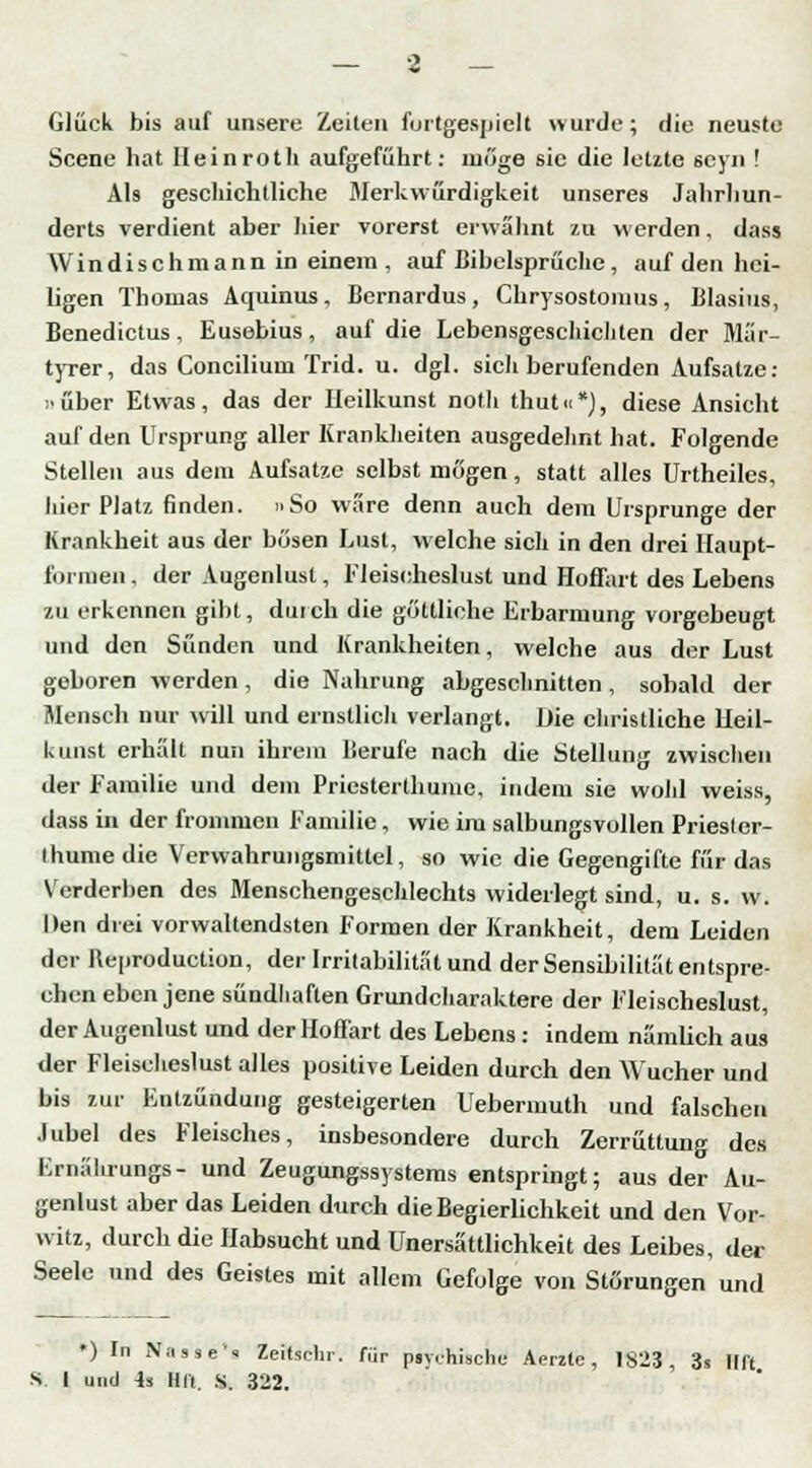 Glück bis auf unsere Zeilen furtgespiclt wurde; die neuste Scene hat lleinrotli aufgeführt: möge sie die letzte seyn ! Als geschichtliche Merkwürdigkeit unseres Jahrhun- derts verdient aber hier vorerst erwähnt zu werden, dass Windischmann in einem , auf Bibelsprüche , auf den hei- ligen Thomas Aquinus, Bernardus, Chrysostomus, Blasius, Benedictus, Eusebius, auf die Lebensgeschicliten der Mär- tyrer, das Concilium Trid. u. dgl. sich berufenden Aufsatze: über Etwas, das der Ileilkunst noth thut«*), diese Ansicht auf den Ursprung aller Krankheiten ausgedehnt hat. Folgende Stellen aus dem Aufsatze selbst mögen, statt alles Urtheiles, hier Platz finden. »So wäre denn auch dem Ursprünge der Krankheit aus der bösen Lust, welche sich in den drei Haupt- fornien, der Augenlust, Fleischeslust und Hoffart des Lebens zu erkennen gibt, durch die göttliche Erbarmung vorgebeugt und den Sünden und Krankheiten, welche aus der Lust geboren werden, die Nahrung abgeschnitten, sobald der Mensch nur will und ernstlich verlangt. Die christliche Ileil- kunst erhält nun ihrem Berufe nach die Stellung zwischen der Familie und dem Priesterthume, indem sie wohl weiss, dass in der frommen Familie, wie im salbungsvollen Priester- thume die Verwahrungsmittel, so wie die Gegengifte für das Verderben des Menschengeschlechts widerlegt sind, u. s. w. Den drei vorwaltendsten Formen der Krankheit, dem Leiden der Beproduction, der Irritabilität und der Sensibilität entspre- chen eben jene sündhaften Grundcharaktere der Fleischeslust, der Augenlust und der Hoffart des Lebens : indem nämlich aus der Fleischeslust alles positive Leiden durch den Wucher und bis 7.ur Entzündung gesteigerten Uebermuth und falschen Jubel des Fleisches, insbesondere durch Zerrüttung des Mrnälirungs- und Zeugungssystems entspringt; aus der Au- genlust aber das Leiden durch die Begierlichkeit und den Vor- witz, durch die Habsucht und Unersättlichkeit des Leibes, der Seele und des Geistes mit allem Gefolge von Störungen und ♦) In Nasse« Zeitschr. für psychische Aerzte, 1823, 3s Hft S. 1 und 4s Hft. S. 322.