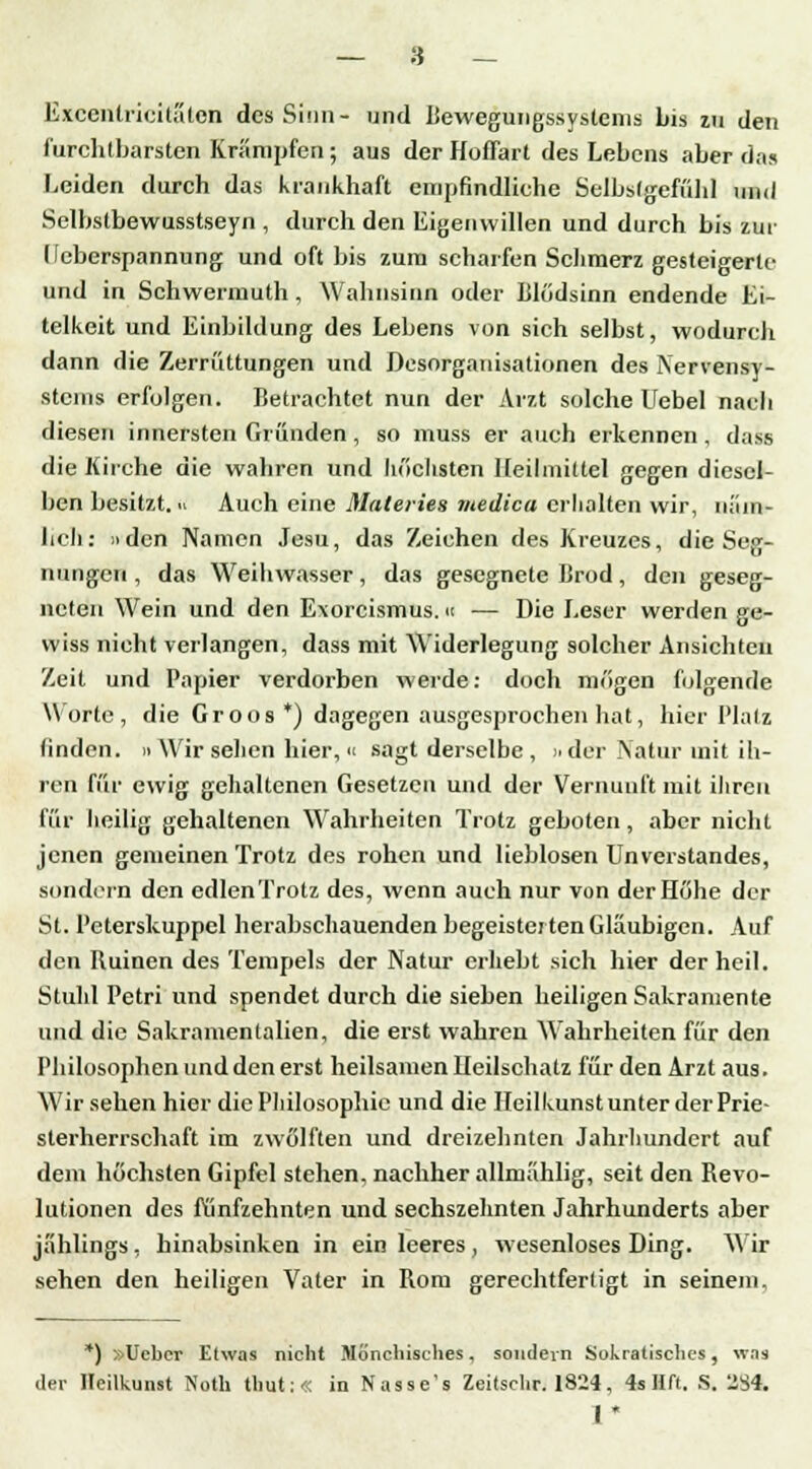 Excenlrieitäten des Sinn- und Bewegungssystems bis zu den furchtbarsten Krämpfen; aus der Hoffart des Lebens aber da» Leiden durch das krankhaft empfindliche Selbstgefühl und Selbstbewusstseyn , durch den Eigenwillen und durch bis zur Leberspannung und oft bis zum scharfen Schmerz gesteigerte und in Schwermuth, Wahnsinn oder Blödsinn endende Ei- telkeit und Einbildung des Lebens von sich selbst, wodurch dann die Zerrüttungen und Desorganisationen des Nervensy- stems erfolgen. Betrachtet nun der Arzt solche Uebel nach diesen innersten Gründen, so muss er auch erkennen, dass die Kirche die wahren und höchsten Heilmittel gegen diesel- ben besitzt. Auch eine Materies ntedica erhalten wir, n;iin- hch: » den Namen Jesu, das Zeichen des Kreuzes, die Seg- nungen , das Weihwasser, das gesegnete Brod, den geseg- neten Wein und den Exorcismus.m — Die Leser werden ge- wiss nicht verlangen, dass mit Widerlegung solcher Ansichten Zeit und Papier verdorben werde: doch mögen folgende Worte, die Groos *) dagegen ausgesprochen hat, hier Platz linden. » Wir sehen hier, « sagt derselbe , »der Natur mit ih- ren für ewig gehaltenen Gesetzen und der Vernunft mit ihren für heilig gehaltenen Wahrheiten Trotz geboten, aber nicht jenen gemeinen Trotz des rohen und lieblosen Unverstandes, sondern den edlen'frotz des, wenn auch nur von der Höhe der St. Peterskuppel herabschauenden begeisterten Gläubigen. Auf den Ruinen des Tempels der Natur erhebt sich hier der heil. Stuhl Petri und spendet durch die sieben heiligen Sakramente und die Sakramentalien, die erst wahren Wahrheiten für den Philosophen und den erst heilsamen Heilschatz für den Arzt aus. Wir sehen hier die Philosophie und die Heilkunst unter der Prie- sterherrschaft im zwölften und dreizehnten Jahrhundert auf dem höchsten Gipfel stehen, nachher allmählig, seit den Revo- lutionen des fünfzehnten und sechszehnten Jahrhunderts aber jählings , hinabsinken in ein leeres, wesenloses Ding. Wir sehen den heiligen Vater in Rom gerechtfertigt in seinem. *) »Ucber Etwas nicht Mönchisches, sondern Sokratisches, was der Heilkunst Notli thut:« in Nasse's Zeitschr. 1824, 4s Hft. S. 294, 1*