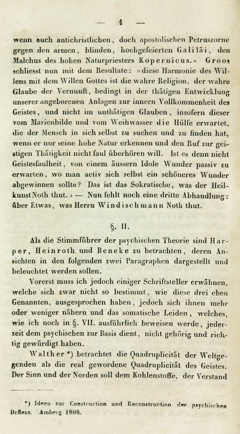 wenn auch antichrislliehen , doch apostolischen Petruszorne gegen den armen, blinden, hochgefeierten Galilai, den Malchus des hohen Naturpriesters Kopernicus.« Groos schliesst nun mit dem Resultate: »diese Harmonie des Wil- lens mit dem Willen Gottes ist die wahre Religion, der wahre Glaube der Vernunft, bedingt in der thätigen Entwicklung unserer angeborenen AnIngen zur innern Vollkommenheit des Geistes, und nicht im unthätigen Glauben, insofern dieser vom Marienbilde und vom Weihwasser die Uülfe erwartet, die der Mensch in sich selbst zu suchen und zu finden hat, wenn er nur seine hohe Natur erkennen und den Ruf zur gei- stigen Tlii'uigkeit nicht faul überhören will. Ist es denn nicht Geistesfaulheit, von einem äussern Idole Wunder passiv zu «rwarten, wo man activ sich selbst ein schöneres Wunder abgewinnen sollte? Das ist das Sokratische, was der Heil- kunstNoth thut. .c — Nun fehlt noch eine dritte Abhandlung: Aber Etwas, was Herrn Windisch mann Noth thut. §• • Als die Stimmführer der psychischen Theorie sind Har- per, Heinroth und Beneke zu betrachten, deren An- sichten in den folgenden zwei Paragraphen dargestellt und beleuchtet werden sollen. Vorerst muss ich jedoch einiger Schriftsteller erwähnen, welche sich zwar nicht so bestimmt, wie diese drei eben Genannten, ausgesprochen haben, jedoch sich ihnen mehr oder weniger nähern und das somatische Leiden , welches, wie ich noch in §. VII. ausführlich beweisen werde, jeder- zeit dem psychischen zur Basis dient, nicht gehörig und rich- tig gewürdigt haben. Wal th er *) betrachtet die Quadruplicität der Weltge- genden als die real gewordene Quadruplicität des Geistes. Der Sinn und der Norden soll dem Kohlenstoffe, der Verstand *) Ideen tur Construction und Reconstruction dm- psychischen Uefleie. Amberg 1808.