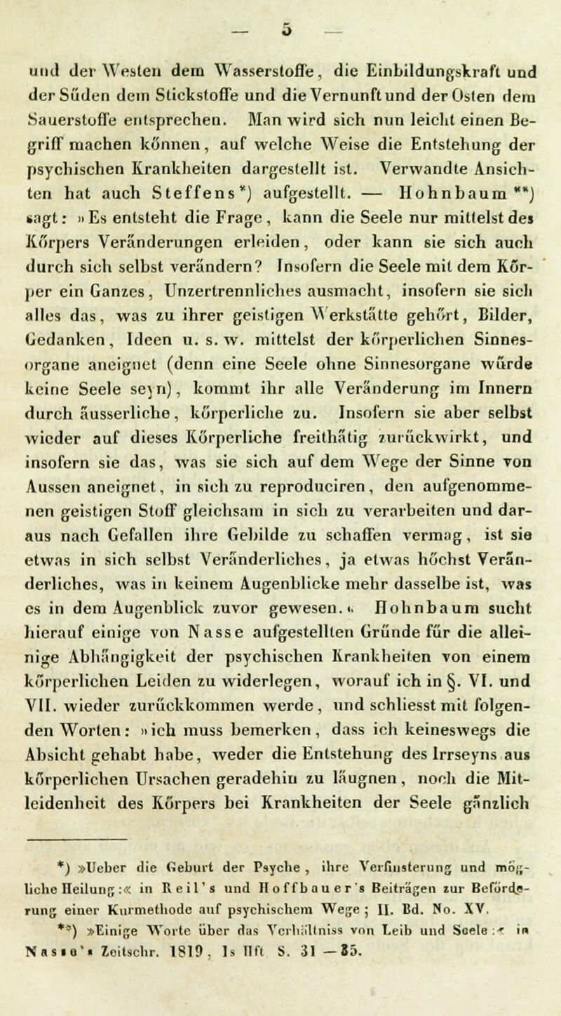 und der Westen dern Wasserstoffe, die Einbildungskraft und der Süden dein Stickstoffe und die Vernunft und der Osten dem Sauerstoffe entsprechen. Man wird sieh nun leicht einen Be- griff machen können, auf welche Weise die Entstehung der psychischen Krankheiten dargestellt ist. Verwandte Ansich- ten hat auch Steffens) aufgestellt. — Hohnbaum*) »agt: ii Es entsteht die Frage , kann die Seele nur mittelst des Körpers Veränderungen erleiden, oder kann sie sich aueli durch sich selbst verändern? Insofern die Seele mit dem Kör- per ein Ganzes, Unzertrennliches ausmacht, insofern sie sich alles das, was zu ihrer geistigen Werkstätte gehört, Bilder, Gedanken, Ideen u. s. w. mittelst der körperlichen Sinnes- organe aneignet (denn eine Seele ohne Sinnesorgane wurde keine Seele seyn), kommt ihr alle Veränderung im Innern durch äusserliohe, körperliche zu. Insofern sie aber selbst wieder auf dieses Körperliche freithatig zurückwirkt, und insofern sie das, was sie sich auf dem Wege der Sinne Ton Aussen aneignet, in sich zu reproduciren , den aufgenomme- nen geistigen Stoff gleichsam in sich zu verarbeiten und dar- aus nach Gefallen ihre Gebilde zu schaffen vermag, ist sie etwas in sich selbst Veränderliches, ja etwas höchst Verän- derliches, was in keinem Augenblicke mehr dasselbe ist, was es in dem Augenblick zuvor gewesen.«. Ilohnbaum sucht hierauf einige von Nasse aufgestellten Gründe für die allei- nige Abhängigkeit der psychischen Krankheiten von einem körperlichen Leiden zu widerlegen, worauf ich in §. VI. und VII. wieder zurückkommen werde, und schliesst mit folgen- den Worten: »ich muss bemerken , dass ich keineswegs die Absicht gehabt habe, weder die Entstehung des Irrseyns aus körperlichen Ursachen geradehin zu läugnen, noch die Mit- leidenheit des Körpers bei Krankheiten der Seele gänzlich *) »Ueber die Geburt der Psyche , ihre Verfinsterung und mög- liche Ileilung:« in Reil's und Hoffbaucr's Beiträgen tur Beförde- rung einer Kurmethode auf psychischem Wege ; II. Bd. No. XV. **) »Einige Worte über das Verhältnis« von Leib und Seele i-f in Nnsia! Zoitschr. 1819, 1s Ilft S. 31 — 85.