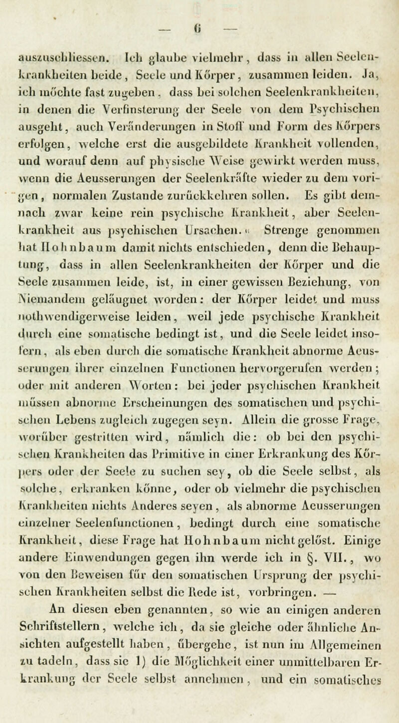 auszuschliessen. Ich glaube vielmehr, dass in allen Secleu- krankheiten beide, Seele und Körper, zusammen leiden. Ja, ich möchte fast zugehen . dass hei solchen Seelenkrankheiten, in denen die Verfinsterung der Seele von dem Psychischen ausgeht, auch Veränderungen in Stoff und Form des Körpers erfolgen, welche erst die ausgebildete Krankheit vollenden, und worauf denn auf physische Weise gewirkt werden muss, wenn die Aeusserungen der Seelenkräfte wieder zu dem vori- gen , normalen Zustande zurückkehren sollen. Es gibt dem- nach zwar keine rein psychische Krankheit, aber Seelen- krankheil aus psychischen Ursachen. Strenge genommen hat Ilolinbaum damit nichts entschieden, denn die Behaup- tung, dass in allen Seelenkrankheiten der Körper und die Seele zusammen leide, ist, in einer gewissen Beziehung, von Niemandem geläuguet worden: der Körper leidet und muss nothwendigerweise leiden, weil jede psychische Krankheit durch eine somatische bedingt ist, und die Seele leidet inso- fern , als eben durch die somatische Krankheit abnorme Aeus- serungen ihrer einzelnen Functionen hervorgerufen werden ; oder mit anderen Worten: bei jeder psychischen Krankheit müssen abnorme Erscheinungen des somatischen und psychi- schen Lebens zugleich zugegen seyn. Allein die grosse Frage, worüber gestritten wird, nämlich die: ob bei den psych i- seheu Krankheiten das Primitive in einer Erkrankung des Kör- pers oder der Seele zu suchen sey, ob die Seele selbst, als solche, erkranken könne, oder ob vielmehr die psychischen Krankheiten nichts Anderes seyen , als abnorme Aeusserungen einzelner Seelenfunclionen, bedingt durch eine somatische Krankheit, diese Frage hat Hohnbaum nicht gelöst. Einige andere Einwendungen gegen ihn werde ich in §. VII., wo von den Beweisen für den somatischen Ursprung der psychi- schen Krankheiten seihst die Bede ist, vorbringen. — An diesen eben genannten, so wie an einigen anderen Schriftstellern, welche ich , da sie gleiche oder ähnliche An- sichten aufgestellt haben , übergehe, ist nun im Allgemeinen zu tadeln, dass sie 1) die Möglichkeit einer unmittelbaren Er- krankung der Seele seihst annehmen , und ein somatisches