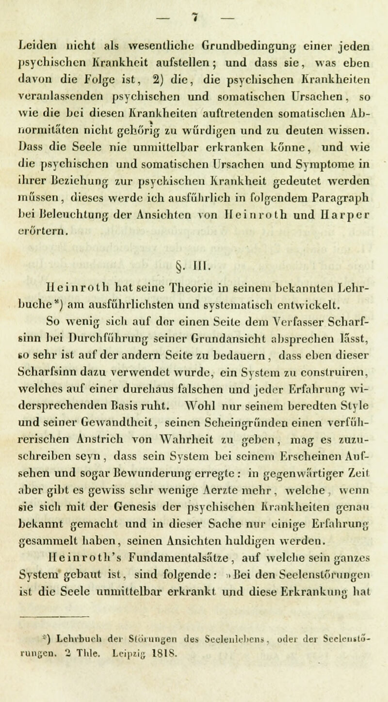 Leiden nicht als wesentliche Grundbedingung einer jeden psychischen Krankheit aufstellen; und dass sie, was eben davon die Folge ist, 2) die, die psychischen Krankheiten veranlassenden psychischen und somatischen Ursachen, so wie die bei diesen Krankheiten auftretenden somatischen Ab- normitaten nicht gehörig zu würdigen und zu deuten wissen. Dass die Seele nie unmittelbar erkranken könne, und wie die psychischen und somatischen Ursachen und Symptome in ihrer Beziehung zur psychischen Krankheit gedeutet werden müssen, dieses werde ich ausführlich in folgendem Paragraph bei Beleuchtung der Ansichten von Heinroth und Ilarper erörtern. §• Hl. Heinroth hat seine Theorie in seinem bekannten Lehr- buche*) am ausführlichsten und systematisch entwickelt. So wenig sich auf der einen Seite dem Verfasser Scharf- sinn bei Durchführung seiner Grundansicht absprechen lässt, so sehr ist auf der andern Seite zu bedauern , dass eben dieser Scharfsinn dazu verwendet wurde, ein System zu construiren, welches auf einer durchaus falschen und jeder Erfahrung wi- dersprechenden Basis ruht. Wohl nur seinem beredten Style und seiner Gewandtheit, seinen Scheingründen einen verfüh- rerischen Anstrich von Wahrheit zu geben, mag es zuzu- schreiben seyn , dass sein System bei seinem Erscheinen Auf- sehen und sogar Bewunderung erregte : in gegenwärtiger Zeit aber gibt es gewiss sehr wenige Aerzte mehr , welche , wenn sie sich mit der Genesis der psychischen Krankheiten genau bekannt gemacht und in dieser Sache nur einige Erfahrung gesammelt haben, seinen Ansichten huldigen werden. llcinroth's Fundamentalsatze, auf welche sein ganzes System gebaut ist, sind folgende : >Bei den Seelenstöningen ist die Seele unmittelbar erkrankt und diese Erkrankunjv hat *) Lehrbuch der Störungen des Seelenlebens, oder der Seelenslö-