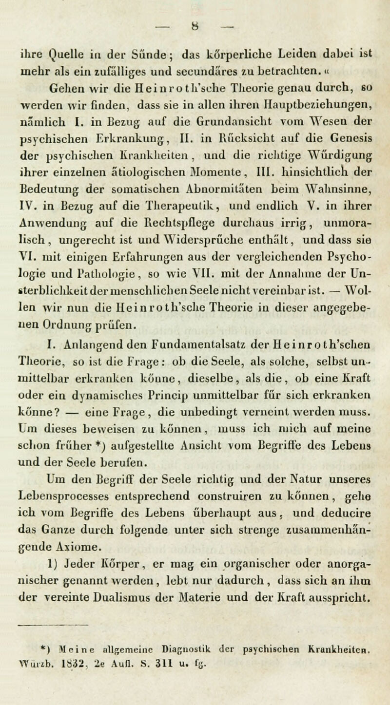 mehr als ein zufalliges und seeundares zu betrachten. « Gehen wir die Heinroth'sehe Theorie genau durch, so werden wir finden, dass sie in allen ihren Hauptbeziehungen, nämlich I. in Bezug auf die Grundansicht vom Wesen der psychischen Erkrankung, II. in Rücksicht auf die Genesis der psychischen Krankheiten , und die richtige Würdigung ihrer einzelnen ätiologischen Momente, III. hinsichtlich der Bedeutung der somatischen Abnormitäten beim Wahnsinne, IV. in Bezug auf die Therapeulik, und endlich V. in ihrer Anwendung auf die Rechtspflege durchaus irrig, unmora- lisch , ungerecht ist und Widersprüche enthalt, und dass sie VI. mit einigen Erfahrungen aus der vergleichenden Psycho- logie und Pathologie, so wie VII. mit der Annahme der Un- »terbliclikeit der menschlichen Seele nicht vereinbar ist. —• Wol- len wir nun die Heinroth'sehe Theorie in dieser angegebe- nen Ordnung prüfen. I. Anlangend den Fundaraentalsatz der Heinro th'schen Theorie, so ist die Frage : ob die Seele, als solche, selbst un- mittelbar erkranken küune , dieselbe, als die , ob eine Kraft oder ein dynamisches Princip unmittelbar für sich erkranken könne? — eine Frage, die unbedingt verneint werden muss. Um dieses beweisen zu können, muss ich mich auf meine schon früher *) aufgestellte Ansicht vom Begriffe des Lebens und der Seele berufen. Um den Begriff der Seele richtig und der Natur unseres Lebensprocesses entsprechend construiren zu können, gehe ich vom Begriffe des Lebens überhaupt aus, und deducire das Ganze durch folgende unter sich strenge zusammenhän- gende Axiome. 1) Jeder Körper, er mag ein organischer oder anorga- nischer genannt werden, lebt nur dadurch, dass sich an ihm der vereinte Dualismus der Materie und der Kraft ausspricht. *) Meine allgemeine Diagnostik der psychischen Krankheiten. Wuub. 1832. 2e Auil. S. 311 u. fe.