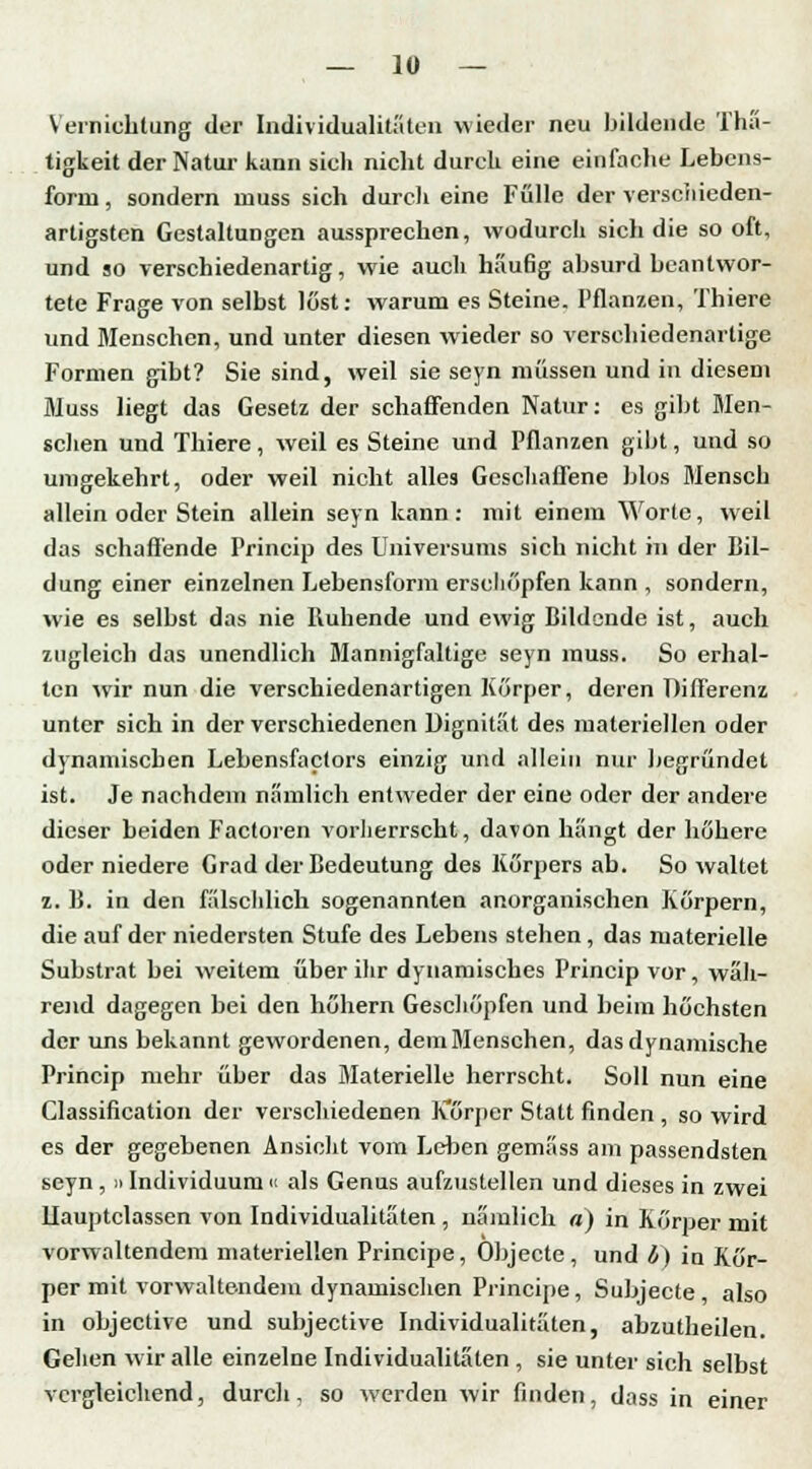 Vernichtung der Individualitäten wieder neu bildende Thä- tigkeit der Natur kann sich nicht durch eine einfache Lebens- form , sondern niuss sich durcli eine Fülle der verschieden- artigsten Gestaltungen aussprechen, wodurch sich die so oft, und so verschiedenartig, wie auch häufig absurd beantwor- tete Frage von selbst löst: warum es Steine. Pflanzen, Thiere und Menschen, und unter diesen wieder so verschiedenartige Formen gibt? Sie sind, weil sie seyn müssen und in diesem Muss liegt das Gesetz der schaffenden Natur: es gibt Men- schen und Thiere, weil es Steine und Pflanzen gibt, uud so unigekehrt, oder weil nicht alles Geschaffene blos Mensch allein oder Stein allein seyn kann: mit einem Worte, weil das schaffende Princip des Universums sich nicht in der Bil- dung einer einzelnen Lebensform erschöpfen kann , sondern, wie es selbst das nie Ruhende und ewig Bildende ist, auch zugleich das unendlich Mannigfaltige seyn muss. So erhal- ten -wir nun die verschiedenartigen Korper, deren Differenz unter sich in der verschiedenen Dignität des materiellen oder dynamischen Lebensfactors einzig und allein nur begründet ist. Je nachdem nämlich entweder der eine oder der andere dieser beiden Factoren vorherrscht, davon hangt der höhere oder niedere Grad der Bedeutung des Körpers ab. So waltet z. B. in den fälschlich sogenannten anorganischen Körpern, die auf der niedersten Stufe des Lebens stehen , das materielle Substrat bei weitem über ihr dynamisches Princip vor, wäh- rend dagegen bei den höhern Geschöpfen und beim höchsten der uns bekannt gewordenen, deniMenschen, das dynamische Princip mehr über das Materielle herrscht. Soll nun eine Classification der verschiedenen Körper Statt finden , so wird es der gegebenen Ansicht vom Lehen gemäss am passendsten seyn , »Individuum u als Genus aufzustellen und dieses in zwei llauptclassen von Individualitäten , nämlich «) in Körper mit vorwaltendem materiellen Principe, Objecte, und b) in Kör- per mit vorwaltendem dynamischen Principe, Subjecte , also in objeetive und subjeetive Individualitäten, abzutheilen. Gehen wir alle einzelne Individualitäten , sie unter sich selbst vergleichend, durch, so werden wir finden, dass in einer