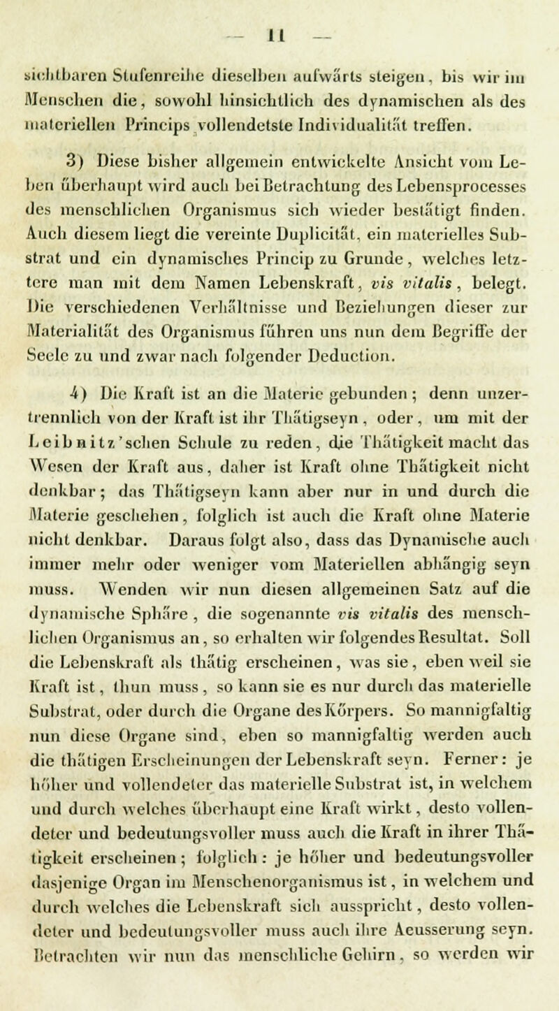 sichtbaren Stufenreilie dieselben aufwärts steigen, bis wir im Menschen die, sowohl hinsichtlich des dynamischen als des materiellen Prineips vollendetste Individualität treffen. 3) Diese bisher allgemein entwickelte Ansicht vom Le- ben überhaupt wird auch bei Betrachtung des Lebensprocesses des menschlichen Organismus sich wieder bestätigt finden. Auch diesem liegt die vereinte Duplicität, ein materielles Sub- strat und ein dynamisches Princip zu Grunde, welches letz- tere man mit dem Namen Lebenskraft, vis vitalis, belegt. Die verschiedenen Verhältnisse und Beziehungen dieser zur Materialität des Organismus führen uns nun dem Begriffe der Seele zu und zwar nach folgender Deduction. •4) Die Kraft ist an die Materie gebunden; denn unzer- trennlich von der Kraft ist ihr Thätigseyn , oder , um mit der Leib nitz'sehen Schule zu reden, die Thätigkeit macht das Wesen der Kraft aus, daher ist Kraft ohne Tbätigkcit nicht denkbar ; das Thätigseyn kann aber nur in und durch die Materie geschehen, folglich ist auch die Kraft ohne Materie nicht denkbar. Daraus folgt also, dass das Dynamische auch immer mehr oder weniger vom Materiellen abhängig seyn muss. Wenden wir nun diesen allgemeinen Satz auf die dynamische Sphäre , die sogenannte vis vitalis des mensch- lichen Organismus an, so erhalten wir folgendes Resultat. Soll die Lebenskraft als thätig erscheinen , was sie , eben weil sie Kraft ist, thun muss , so kann sie es nur durch das materielle Substrat, oder durch die Organe des Körpers. So mannigfaltig nun diese Organe sind, eben so mannigfaltig werden auch die thätigen Erscheinungen der Lebenskraft seyn. Ferner: je höher und vollendeter das materielle Substrat ist, in welchem und durch welches überhaupt eine Kraft wirkt, desto vollen- deter und bedeutungsvoller muss auch die Kraft in ihrer Thä- tigkeit erscheinen ; folglich : je höher und bedeutungsvoller dasjenige Organ im Menschenorganismus ist, in welchem und durch welches die Lebenskraft sieh ausspricht, desto vollen- deter und bedeutungsvoller muss auch ihre Aeusserung seyn. Betrachten wir nun das menschliche Gehirn. so werden wir