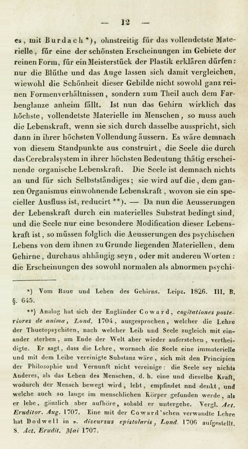 es, mit Burda cli *), ohnstreitig für das vollendetste Mate- rielle , für eine der schönsten Erscheinungen im Gebiete der reinen Form, für ein Meisterstück der Plastik erklären dürfen: nur die Blüthe und das Auge lassen sich damit vergleichen, wiewohl die Schönheit dieser Gebilde nicht sowohl ganz rei- nen Formenverhaltnissen, sondern zum Theil auch dem Far- benglanze anheim fallt. Ist nun das Gehirn wirklich das höchste, vollendetste Materielle im Menschen, so muss auch die Lebenskraft, wenn sie sich durch dasselbe ausspricht, sicli dann in ihrer höchsten Vollendung äussern. Es wäre demnach von diesem Standpunkte aus construirt, die Seele die durch das Cerebralsystem in ihrer höchsten Bedeutung thätig erschei- nende organische Lebenskraft. Die Seele ist demnach nichts an und für sich Selbstständiges ; sie wird auf die , dem gan- zen Organismus einwohnende Lebenskraft, wovon sie ein spe- cialer Ausfluss ist, reducirt **). — Da nun die Aeusserungen der Lebenskraft durch ein materielles Substrat bedingt sind, und die Seele nur eine besondere Modification dieser Lebens- kraft ist, so müssen folglich die Aeusserungen des psychischen Lebens von dem ihnen zu Grunde liegenden Materiellen, dem Gehirne , durchaus abhängig seyn, oder mit anderen Worten : die Erscheinungen des sowohl normalen als abnormen psych!- *) Vom Baue und Leben des Gehirns. Leipz. 1826. III. B. §. 645. **) Analog hat sich der Englander Coward, cogitationes poste- riores de auima, Land. 1704, ausgesprochen, welcher die Lehre der Thuetopsychiten, nach welcher Leib und Seele zugleich mit ein- ander sterben , am Ende der Welt aber wieder auferstehen , vertei- digte. Er sagt, dass die Lehre, wornach die Seele eine immaterielle und mit dem Leibe vereinigte Substanz wäre , sich mit den Principien der Philosophie und Vernunft nicht vereinige: die Seele sey nichts Anderes, als das Leben des Menschen, d. b. eine und dieselbe Kraft wodurch der Mensch bewegt wird , lebt, empfindet nnd denkt, und welche auch so lange im menschlichen Körper gefunden werde, als er lebe, gänzlich aber aufhöre, sobald er untergehe. Vergl. Act. Erttditor. Aug. 1707. Eine mit der Co ward'sehen verwandte Lehre hat Dodwell in ». discursus epistolaris, Land. 1700 aufgestellt. S. Act. Erudit. ]\Iai 1707.