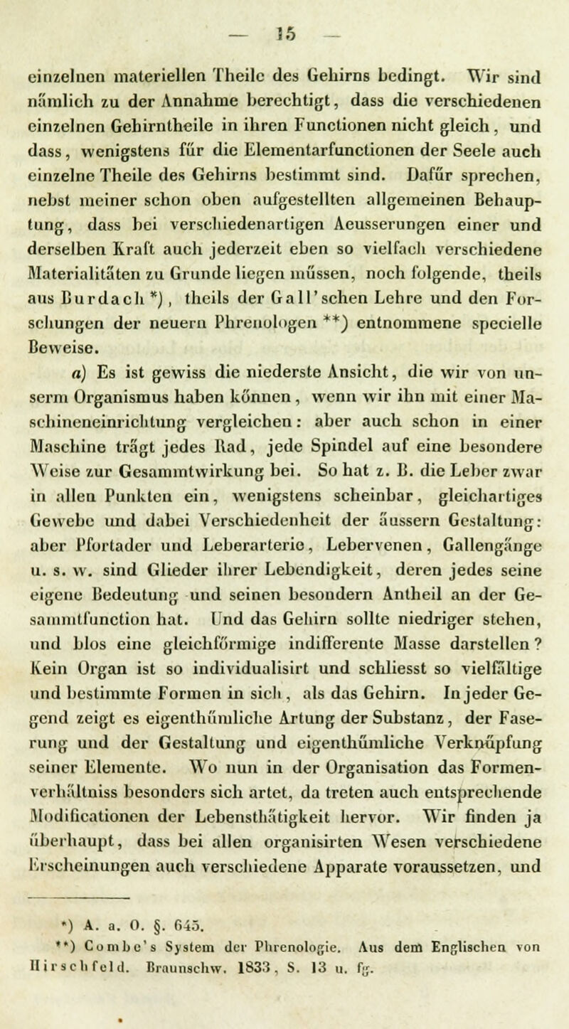 einzelnen materiellen Theilc des Gehirns bedingt. Wir sind nämlich zu der Annahme berechtigt, dass die verschiedenen einzelnen Gehirnthcile in ihren Functionen nicht gleich , und dass , wenigstens für die Elementarfunctionen der Seele auch einzelne Theile des Gehirns bestimmt sind. Dafür sprechen, nebst meiner schon oben aufgestellten allgemeinen Behaup- tung, dass bei verschiedenartigen Aeusserungen einer und derselben Kraft auch jederzeit eben so vielfach verschiedene Materialitäten zu Grunde liegen müssen, noch folgende, theils ans Burdach *), theils der Ga 11'sehen Lehre und den For- schungen der neuern Phrenologen **) entnommene specielle Beweise. a) Es ist gewiss die niederste Ansicht, die wir von un- serm Organismus haben können , wenn wir ihn mit einer Ma- schincneinrichlung vergleichen: aber auch schon in einer Maschine trägt jedes Rad, jede Spindel auf eine besondere Weise zur Gesammtwirkung bei. So hat z. B. die Leber zwar in allen Punkten ein, wenigstens scheinbar, gleichartiges Gewebe und dabei Verschiedenheit der äussern Gestaltung: aber l'fortader und Leberarterie, Lebervenen, Gallengänge u. s. w. sind Glieder ihrer Lebendigkeit, deren jedes seine eigene Bedeutung und seinen besoudern Antheil an der Ge- saiimitfunction hat. Und das Gehirn sollte niedriger stehen, und blos eine gleichförmige indifferente Masse darstellen ? Kein Organ ist so individualisirt und schliesst so vielfältige und bestimmte Formen in sich , als das Gehirn. In jeder Ge- gend zeigt es eigenthümliche Artung der Substanz, der Fase- rung und der Gestaltung und eigenthümliche Verknüpfung seiner Elemente. Wo nun in der Organisation das Formen- vcrhältniss besonders sich artet, da treten auch entsprechende Modilicationen der Lebensthätigkeit hervor. Wir finden ja überhaupt, dass bei allen organisirten Wesen verschiedene Erscheinungen auch verschiedene Apparate voraussetzen, und *) A. a. 0. §. 645. **) Combc's System der Phrenologie. Aus dem Englischen Ton