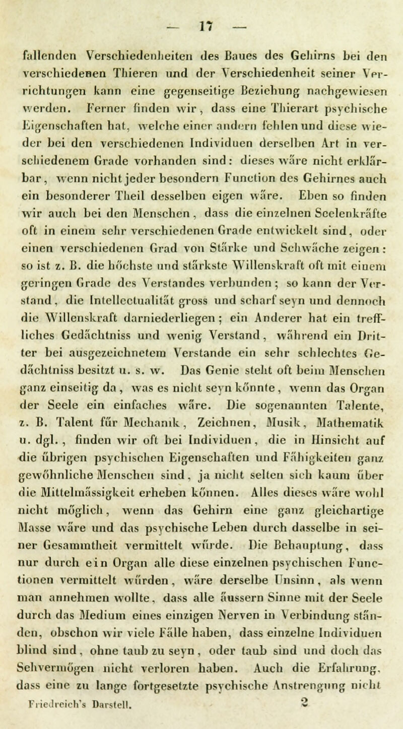 füllenden Verschiedenheiten des Baues des Gehirns bei den verschiedenen Thieren und der Verschiedenheit seiner Ver- richtungen kann eine gegenseitige Beziehung nachgewiesen werden. Ferner finden wir, dass eine Thierart psychische Eigenschaften hat, welche einer andern fehlen und diese wie- der bei den verschiedenen Individuen derselben Art in ver- schiedenem Grade vorhanden sind: dieses wäre nicht erklär- bar, wenn nicht jeder besondern Function des Gehirnes auch ein besonderer Theil desselben eigen wäre. Eben so finden wir auch bei den Menschen , dass die einzelnen Scelenkräfte oft in einem sehr verschiedenen Grade entwickelt sind, oder einen verschiedenen Grad von Stärke und Schwäche zeigen: so ist z. B. die höchste und stärkste Willenskraft oft mit einem geringen Grade des Verstandes verbunden ; so kann der Ver- stand, die Intellectualität gross und scharf seyn und dennoch die Willenskraft darniederliegen ; ein Anderer hat ein treff- liches Gedächtniss und wenig Verstand, während ein Drit- ter bei ausgezeichnetem Verstände ein sehr schlechtes Ge- dächtniss besitzt u. s. w. Das Genie steht oft beim Menschen ganz einseitig da , was es nicht seyn könnte , wenn das Organ der Seele ein einfaches wäre. Die sogenannten Talente, z. B. Talent für Mechanik, Zeichnen, Musik, Mathematik u. dgl. , finden wir oft bei Individuen, die in Hinsicht auf die übrigen psychischen Eigenschaften und Fähigkeiten ganz gewöhnliche Menschen sind, ja nicht selten sich kaum über die Mittelmässigkeit erheben können. Alles dieses wäre wohl nicht möglich, wenn das Gehirn eine ganz gleichartige Masse wäre und das psychische Leben durch dasselbe in sei- ner Gesammtheit vermittelt würde. Die Behauptung, dass nur durch ein Organ alle diese einzelnen psychischen Func- tionen vermittelt würden, wäre derselbe Unsinn, als wenn man annehmen wollte, dass alle äussern Sinne mit der Seele durch das Medium eines einzigen Nerven in Verbindung stän- den, obschon wir viele Fälle haben, dass einzelne Individuen blind sind, ohne taub zu seyn, oder taub sind und doch das Sehvermögen nicht verloren haben. Auch die Erfahrung, dass eine zu lange fortgesetzte psychische Anstrengung nicht Friedreich's Darstcll. **