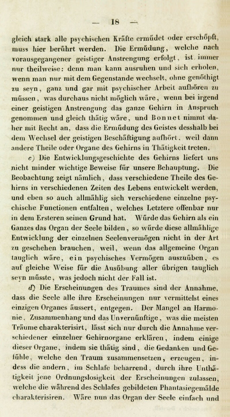 — 16 — gleich stark alle psychischen Kräfte ermüdet oder erschöpft, muss liier berührt werden. Die Ermüdung, welche nach vorausgegangener geistiger Anstrengung erfolgt, ist immer nur theilweise: denn man kann ausruhen und sich erholen, wenn man nur mit dem Gegenstande wechselt, ohne genülhigt zu seyn, ganz und gar mit psychischer Arbeit aufhören zu müssen , was durchaus nicht möglich wäre, wenn bei irgend einer geistigen Anstrengung das ganze Gehirn in Anspruch genommen und gleich thatigware, und Bonnet nimmt da- lier mit Hecht an, dass die Ermüdung des Geistes desshalb bei dem Wechsel der geistigen Beschäftigung aufhört. weil dann andere Theile oder Organe des Gehirns in Thätigkeit treten. c) Die Entwicklungsgeschichte des Gehirns liefert uns nicht minder wichtige Beweise für unsere Behauptung. Die Beobachtung zeigt nämlich, dass verschiedene Theile des Ge- hirns in verschiedenen Zeiten des Lebens entwickelt werden, und eben so auch allmählig sich verschiedene einzelne psy- chische Functionen entfalten, welches Letztere offenbar nur in dem Ersteren seinen Grund hat. Würde das Gehirn als ein Ganzes das Organ der Seele bilden, so würde diese allmahlige Entwicklung der einzelnen Seelenvermögen nicht in der Art zu geschehen brauchen, weil, wenn das allgemeine Organ tauglich wäre, ein psychisches Vermögen auszuüben, es auf gleiche Weise für die Ausübung aller übrigen tauglich seyn müssle, was jedoch nicht der Kall ist. d) Die Erscheinungen des Traumes sind der Annahme, dass die Seele alle ihre Erscheinungen nur vermittelst eines einzigen Organes äussert, entgegen. Der Mangel an Harmo- nie. Zusammenhang und das Unvernünftige, was die meisten Traume charakterisirt, lässt sich nur durch die Annahme ver- schiedener einzelner Gehirnorgane erklären, indem einige dieser Organe, indem sie thätig sind, die Gedanken und Ge- lühle, welche den Traum zusammensetzen, erzeugen, in- df ss die andern, im Schlafe beharrend, durch ihre llnthü- tigkeit jene Ordnungslosigkeit der Erscheinungen zulassen, welche die wahrend des Schlafes gebildeten Phantasiegemälde charakterisiren. Wäre nun das Organ der Seele einfach und