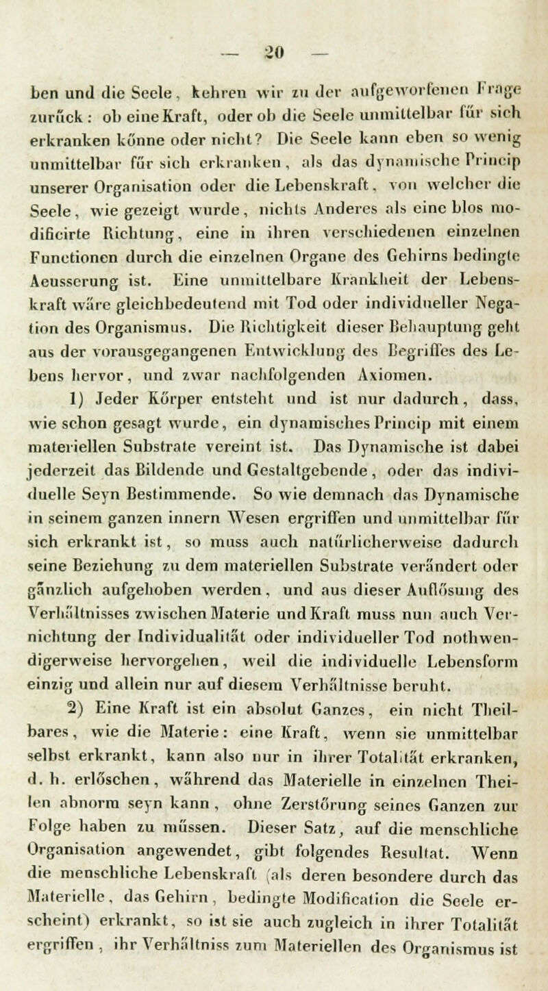 ben und die Seele, kehren wir zu der aufgeworfenen Frage zurück: ob eine Kraft, oder ob die Seele unmittelbar für sieh erkranken könne oder nicht? Die Seele kann eben so wenig unmittelbar für sich erkranken, als das dynamische Priueip unserer Organisation oder die Lebenskraft, von welcher die Seele, wie gezeigt wurde, nichts Anderes als eine blos nio- dificirte Richtung, eine in ihren verschiedenen einzelnen Functionen durch die einzelnen Organe des Gehirns bedingte Aeusscrung ist. Eine unmittelbare Krankheit der Lebens- kraft wäre gleichbedeutend mit Tod oder individueller Nega- tion des Organismus. Die Richtigkeit dieser Behauptung geht aus der vorausgegangenen Entwicklung des Begriffes des Le- bens hervor, und zwar nachfolgenden Axiomen. 1) Jeder Körper entsteht und ist nur dadurch, dass, wie schon gesagt wurde, ein dynamisches Priueip mit einem materiellen Substrate vereint ist. Das Dynamische ist dabei jederzeit das Bildende und Gestaltgebcnde , oder das indivi- duelle Seyn Bestimmende. So wie demnach das Dynamische in seinem ganzen innern Wesen ergriffen und unmittelbar für sich erkrankt ist, so muss auch natürlicherweise dadurch seine Beziehung zu dem materiellen Substrate verändert oder gänzlich aufgehoben werden, und aus dieser Auflösung des Verhältnisses zwischen Materie und Kraft muss nun auch Ver- nichtung der Individualitat oder individueller Tod notwen- digerweise hervorgehen, weil die individuelle Lebensform einzig und allein nur auf diesem Verhaltnisse beruht. 2) Eine Kraft ist ein absolut Ganzes, ein nicht Theil- bares, wie die Materie: eine Kraft, wenn sie unmittelbar selbst erkrankt, kann also nur in ihrer Totalität erkranken, d. h. erlöschen, während das Materielle in einzelnen Thei- len abnorm seyn kann , ohne Zerstörung seines Ganzen zur Folge haben zu müssen. Dieser Satz, auf die menschliche Organisation angewendet, gibt folgendes Resultat. Wenn die menschliche Lebenskraft (als deren besondere durch das Materielle, das Gehirn, bedingte Modifikation die Seele er- scheint) erkrankt, so ist sie auch zugleich in ihrer Totalität ergriffen , ihr Verhältnis* zum Materiellen des Organismus ist