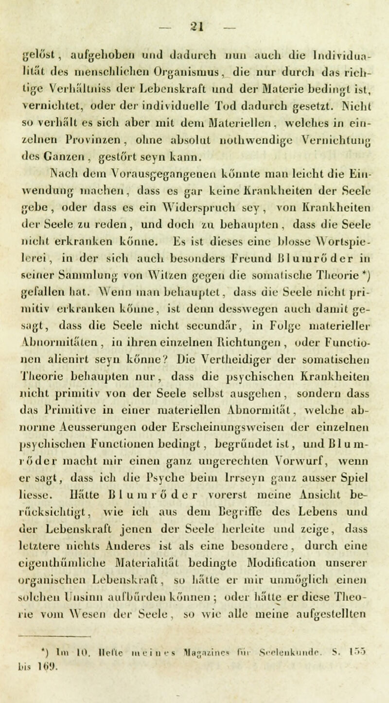 gelöst, aufgehoben und dadurch nun auch die Individua- lität des menschlichen Organismus, die nur durch das rich- tige Verhältriiss der Lebenskraft und der Materie bedingt ist, vernichtet, oder der individuelle Tod dadurch gesetzt. Nicht so verhält es sich aber mit dem Materiellen , welches in ein- zelnen Provinzen, ohne absolut nothwendige Vernichtung des Ganzen , gestört seyn kann. Nach dein Vorausgegangenen könnte man leicht die Ein- wendung machen, dass es gar keine Krankheiten der Seele gebe , oder dass es ein Widerspruch scy , von Krankheiten der Seele zu reden, und doch zu behaupten, dass die Seele nicht erkranken könne. Es ist dieses eine blosse Wörtspie- lerei', in der sich auch besonders Freund Blumröder in seiner Sammlung von Witzen gegen die somalische Theorie *) gefallen hat. Wenn man behauptet, dass die Seele nicht pri- mitiv erkranken könne, ist denn desswegen auch damit ge- sagt, dass die Seele nicht seeundär, in Folge materieller Abnormitäten , in ihren einzelnen Richtungen, oder Functio- nen alienirt seyn könne? Die Vertheidiger der somatischen Theorie behaupten nur, dass die psychischen Krankheiten nicht primitiv von der Seele selbst ausgehen, sondern dass das Primitive in einer materiellen Abnormität, welche ab- norme Aeusserungen oder Erscheinungsweisen der einzelnen psychischen Functionen bedingt, begründet ist, und BT u m- röder macht mir einen ganz ungerechten Vorwurf, wenn er sagt, dass ich die Psyche beim lrrseyn ganz ausser Spiel liesse. Hätte B 1 u m r ö d e r vorerst meine Ansicht be- rücksichtigt , wie ich aus dem Begriffe des Lebens und der Lebenskraft jenen der Seele herleite und zeige, dass letztere nichts Anderes ist als eine besondere , durch eine cigenthümliche Materialität bedingte Modification unserer organischen Lebenskraft, so hätte er mir unmöglich einen solchen Unsinn aufbürden können ; oder hätte er diese Theo- rie vom Wesen der Seele, so wie alle meine aufgestellten *) Im 10, Helle tueinea Itfagizines IVn Scelenkunde. S. 155 bis ltü».