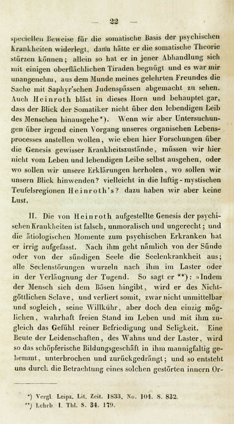 — 33 — specielleu Beweise für die somatische Basis der psychischen Krankheiten widerlegt, dann hätte er die somatische Theorie stürzen können; allein so hat er in jener Abhandlung sich mit einigen oberflächlichen Tiraden begnügt und es war mir unangenehm, aus dem Munde meines gelehrten Freundes die Sache mit Saphyr'schen Judenspässen abgemacht zu sehen. Auch Heinroth bläst in dieses Hera» und behauptet gar, dass der Blick der Somatiker nicht über den lebendigen Leib des Menschen hinausgehe*). Wenn wir aber Untersuchun- gen über irgend einen Vorgang unseres organischen Lebens- processes anstellen wollen, wie eben hier Forschungen über die Genesis gewisser Krankheitszustände, müssen wir hier nicht vom Leben und lebendigen Leibe selbst ausgehen, oder wo sollen wir unsere Erklärungen herholen, wo sollen wir unsern Blick hinwenden? vielleicht in die luftig - mystischen Teufelsregionen Heinroth's? dazu haben wir aber keine Lust. II. Die von Heinroth aufgestellte Genesis der psychi- schen Krankheiten ist falsch, unmoralisch und ungerecht; und die ätiologischen Momente zum psychischen Erkranken hat er irrig aufgefasst. Nach ihm geht nämlich von der Sünde oder von der sündigen Seele die Seelenkrankheit aus; alle Seclensti'irungen wurzeln nach ihm im Laster oder in der Verläugnung der Tugend. So sagt er **): »Indem der Mensch sich dem Bösen hingibt, wird er des Nicht- göttlichen Sclave, und verliert somit, zwar nicht unmittelbar und sogleich, seine Willkühr, aber doch den einzig mög- lichen, wahrhaft freien Stand im Leben und mit ihm zu- gleich das Gefühl reiner Befriedigung und Seligkeit. Eine Beute der Leidenschaften, des Wahns und der Laster, wird so das schöpferische Bildungsgeschäfl in ihm mannigfaltig ge- hemmt, unterbrochen und zurückgedrängt; und so entsteht uns durch die Betrachtung eines solchen gestörten innern Or- *) Vergl. Leipz. Lit. Zeit. 1833. No. 104. S. 832. ) Lehrb I. Tbl. S. 34. 179.