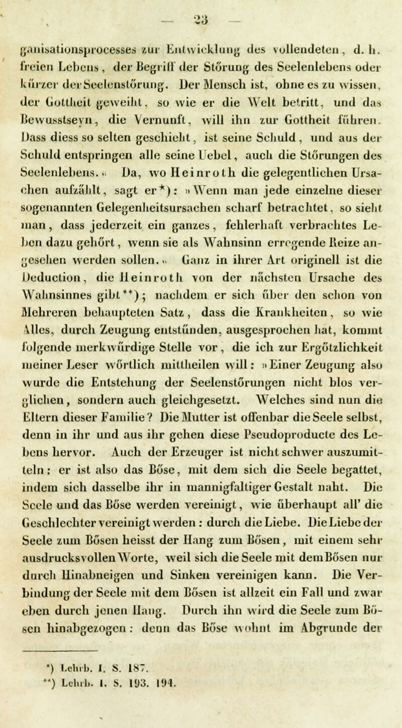 ganisationsprocesses zur Entwicklung des vollendeten, d. li. freien Lebens , der Begriff der Störung des Seelenlebens oder kürzer derSeelcnstörung. Der Mensch ist, ohne es zu wissen, der Gottheit geweiht, so wie er die Welt betritt, und das Bewusstseyn, die Vernunft, will ihn zur Gottheit führen. Dass diess so selten geschieht, ist seine Schuld , und aus der Schuld entspringen alle seine l'ebel, auch die Störungen des Seelenlebens... üa, wo Heinroth die gelegentlichen Ursa- chen aufzählt, sagt er*): »Wenn man jede einzelne dieser sogenannten Gelegenheitsursachen scharf betrachtet, so sieht man, dass jederzeit ein ganzes, fehlerhaft verbrachtes Le- ben dazu gehört, wenn sie als Wahnsinn erregende Heize an- gesehen werden sollen.« Ganz in ihrer Art originell ist die Deduction, die lleinruth von der nächsten Ursache des Wahnsinnes gibt**); nachdem er sieh über den schon von Mehreren behaupteten Satz , dass die Krankheiten, so wie Alles, durch Zeugung entstünden, ausgesprochen hat, kommt folgende merkwürdige Stelle vor, die ich zur Ergötzlichkeit meiner Leser wörtlich mittheilen will: n Einer Zeugung also wurde die Entstehung der Seelenstörungen nicht blos ver- glichen , sondern auch gleichgesetzt. Welches sind nun die. Eltern dieser Familie? Die Mutter ist offenbar die Seele selbst, denn in ihr und aus ihr gehen diese Pseudoproducte des Le- bens hervor. Auch der Erzeuger ist nicht schwer auszumit- tcln: er ist also das Böse, mit dem sich die Seele begattet, indem sich dasselbe ihr in mannigfaltiger Gestalt naht. Die Seele und das Böse werden vereinigt, wie überhaupt all' die Geschlechter vereinigt werden : durcli die Liebe. DieLiebcder Seele zum Bösen heisst der Hang zum Bösen, mit einem sehr ausdrucksvollen Worte, weil sich die Seele mit demBösen nur durch Uinabneigen und Sinken vereinigen kann. Die Ver- bindung der Seele mit dem Bösen ist allzeit ein Fall und zwar eben durch jenen Hang. Durch ihn wird die Seele zum Bö- sen hinabgezogen: denn das Böse wohnt im Abgrunde der *) l.elub. I. S. 187. ) U-lul». t. S. 103. 194.