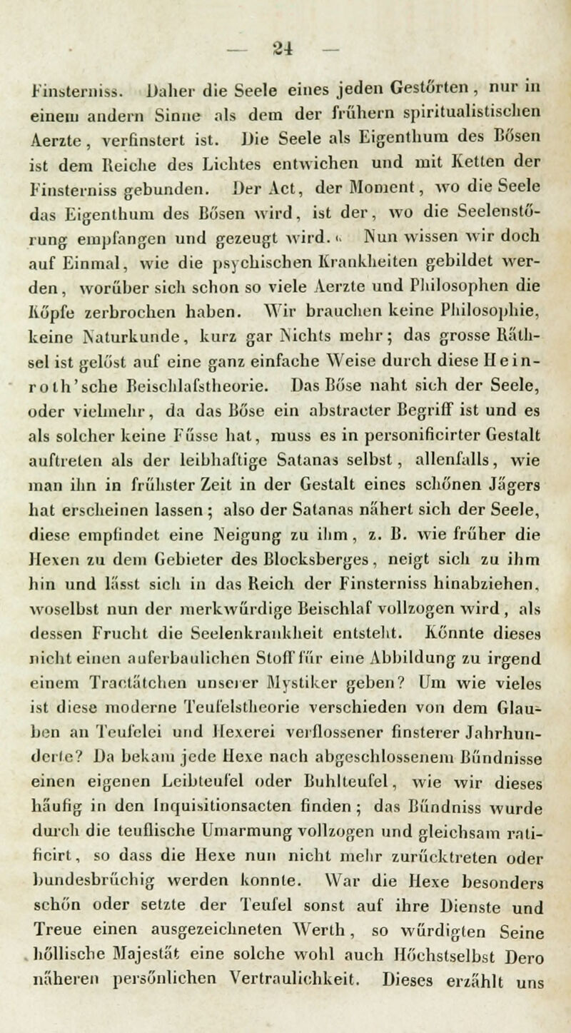 Finsternis». Daher die Seele eines jeden Gestörten , nur in einem andern Sinne als dem der frühern spiritualistischen Aerzte , verfinstert ist. Die Seele als Eigenthum des Bösen ist dem Keiehe des Lichtes entwichen und mit Ketten der Finsterniss gebunden. Der Act, der Moment, wo die Seele das Eigenthum des Bösen wird, ist der, wo die Seelenstö- rung empfangen und gezeugt wird, ■> Nun wissen wir doch auf Einmal, wie die psychischen Krankheiten gebildet wer- den , worüber sich schon so viele Aerzte und Philosophen die Köpfe zerbrochen haben. Wir brauchen keine Philosophie, keine Naturkunde, kurz gar Nichts mehr; das grosse Räth- sel ist gelöst auf eine ganz einfache Weise durch diese Hein- roth'sche Beischlafstheorie. Das Böse naht sich der Seele, oder vielmehr, da das Böse ein abstracter Begriff ist und es als solcher keine Füsse hat, muss es in personificirter Gestalt auftreten als der leibhaftige Satanas selbst, allenfalls, wie man ihn in frühster Zeit in der Gestalt eines schönen Jägers hat erscheinen lassen ; also der Satanas nähert sich der Seele, diese empfindet eine Neigung zu ihm , z. B. wie früher die Hexen zu dem Gebieter des Blocksberges, neigt sich zu ihm hin und lässt sicli in das Reich der Finsterniss hinabziehen, woselbst nun der merkwürdige Beischlaf vollzogen wird , als dessen Frucht die Seelenkrankheit entstellt. Könnte dieses nicht einen auferba ulichen Stoff für eine Abbildung zu irgend einem Traclätchen unserer Mystiker geben? Um wie vieles ist diese moderne Teufelstheorie verschieden von dem Glau- ben an Teufelei und Hexerei verflossener finsterer Jahrhun- dcrle? Da bekam jede Hexe nach abgeschlossenem Bündnisse einen eigenen Leibteufel oder Buhlteufel, wie wir dieses häufig in den Inquisitionsacten finden; das Bündniss wurde durch die teuflische Umarmung vollzogen und gleichsam rati- ficirt, so dass die Hexe nun nicht mehr zurücktreten oder bundesbrüchig werden konnte. War die Hexe besonders schön oder setzte der Teufel sonst auf ihre Dienste und Treue einen ausgezeichneten Werth, so würdigten Seine höllische Majestät eine solche wohl auch Höchstselbst Dero näheren persönlichen Vertraulichkeit. Dieses erzählt uns