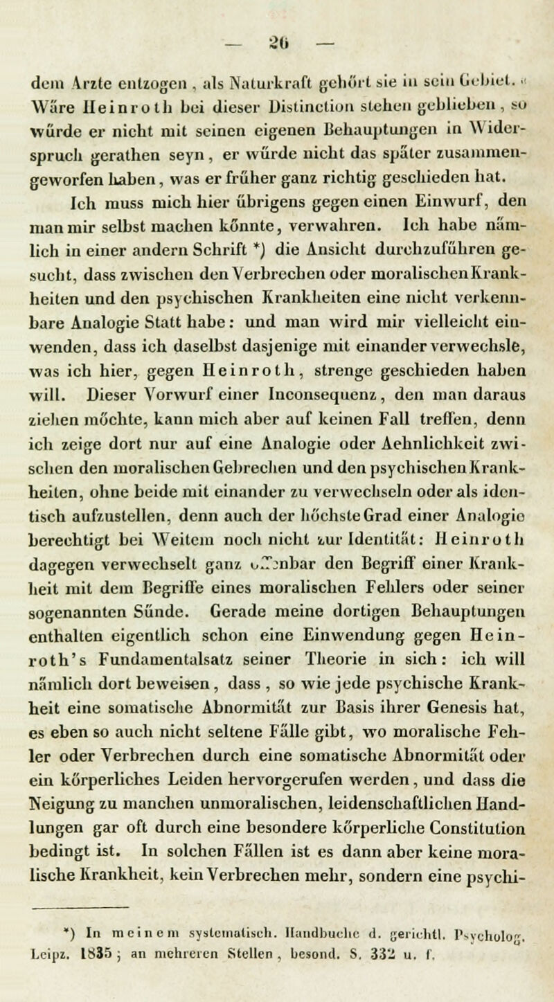 — 20 — dein Arzte entzogen , als Naturkraft geholt sie in sein Gebiet, • Wäre Heinroth bei dieser Distinction stehen geblieben, so wurde er nicht mit seinen eigenen Behauptungen in Wider- spruch gerathen seyn , er würde nicht das später zusammen- geworfen haben, was er früher ganz richtig geschieden hat. Ich muss mich hier übrigens gegen einen Einwurf, den man mir selbst machen könnte, verwahren. Ich habe näm- lich in einer andern Schrift *) die Ansicht durchzuführen ge- sucht, dass zwischen den Verbrechen oder moralischen Krank- heiten und den psychischen Krankheiten eine nicht verkenn- bare Analogie Statt habe: und man wird mir vielleicht ein- wenden, dass ich daselbst dasjenige mit einander verwechsle, was ich hier, gegen Heinroth, strenge geschieden haben will. Dieser Vorwurf einer Inconsequcnz , den man daraus ziehen möchte, kann mich aber auf keinen Fall treffen, denn ich zeige dort nur auf eine Analogie oder Aehnlichkeit zwi- schen den moralischen Gebrechen und den psychischen Krank- heilen, ohne beide mit einander zu verwechseln oder als iden- tisch aufzustellen, denn auch der höchste Grad einer Analogio berechtigt bei Weitem noch nicht zur Identität: Heinroth dagegen verwechselt ganz o.T^nbar den Begriff einer Krank- heit mit dem Begriffe eines moralischen Fehlers oder seiner sogenannten Sünde. Gerade meine dortigen Behauptungen enthalten eigentlich schon eine Einwendung gegen Hein- roth's Fundamentalsatz seiner Theorie in sich: ich will nämlich dort beweisen , dass , so wie jede psychische Krank- heit eine somatische Abnormität zur Basis ihrer Genesis hat, es eben so auch nicht seltene Fälle gibt, wo moralische Feh- ler oder Verbrechen durch eine somatische Abnormität oder ein körperliches Leiden hervorgerufen werden, und dass die Neigung zu manchen unmoralischen, leidenschaftlichen Hand- lungen gar oft durch eine besondere körperliche Constitution bedingt ist. In solchen Fällen ist es dann aber keine mora- lische Krankheit, kein Verbrechen mehr, sondern eine psyclü- *) In meinem systematisch. Handbuchc d. geriehtl. Psychol&d Lcipz. 18S5 ; an mehreren Stellen , besond. S. 33- u. f.