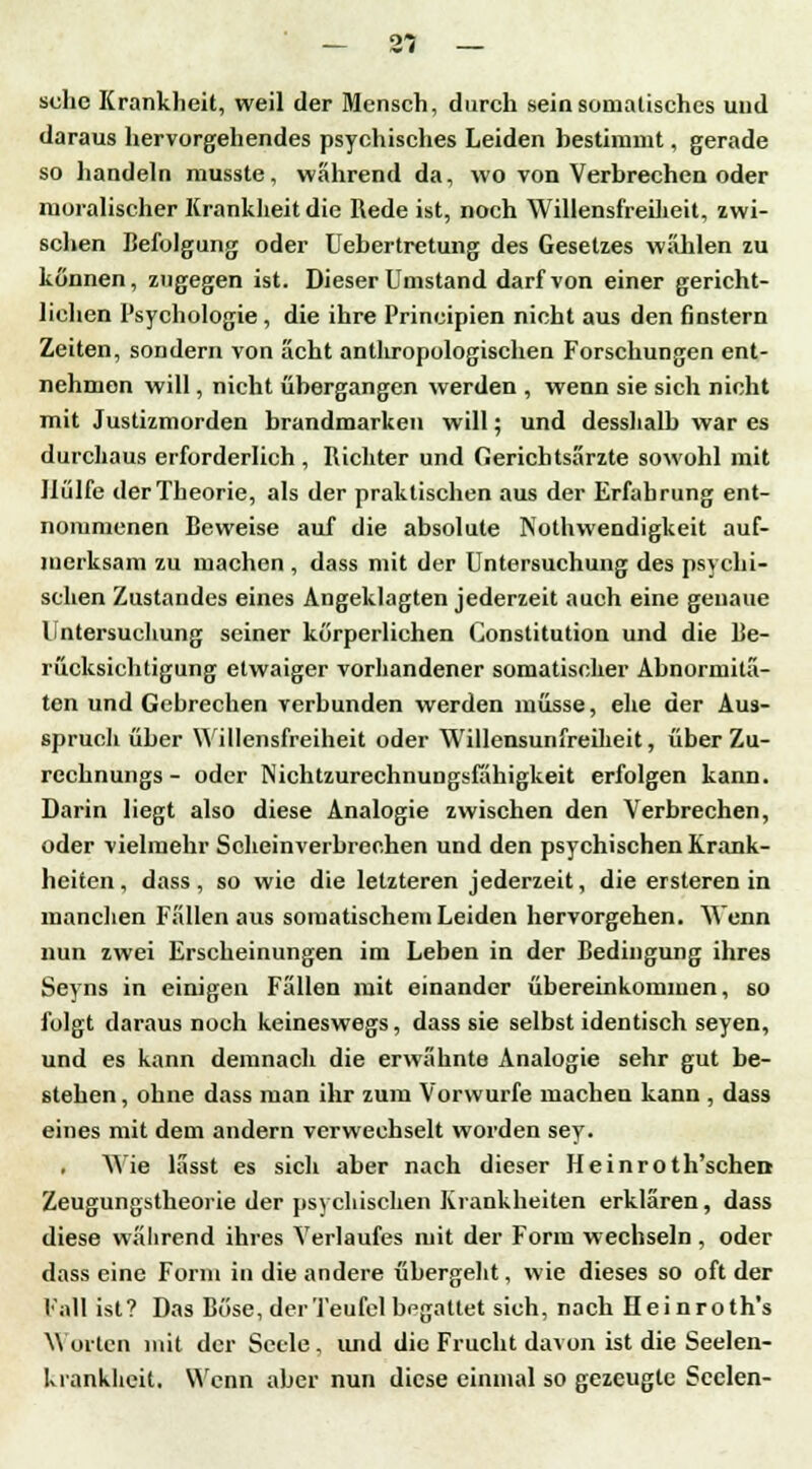 sehe Krankheit, weil der Mensch, durch sein somatisches und daraus hervorgehendes psychisches Leiden bestimmt, gerade so handeln musste, während da, wo von Verbrechen oder moralischer Krankheit die Rede ist, noch Willensfreiheit, zwi- schen Befolgung oder Uebertretung des Gesetzes wählen zu können, zugegen ist. Dieser Umstand darf von einer gericht- lichen Psychologie , die ihre Principien nicht aus den finstern Zeiten, sondern von acht anthropologischen Forschungen ent- nehmen will, nicht übergangen werden , wenn sie sich nicht mit Justizmorden brandmarken will; und desshalb war es durchaus erforderlich , Richter und Gerichtsärzte sowohl mit Hülfe der Theorie, als der praktischen aus der Erfahrung ent- nommenen Beweise auf die absolute Notwendigkeit auf- merksam zu machen , dass mit der Untersuchung des psychi- schen Zustandes eines Angeklagten jederzeit auch eine genaue Untersuchung seiner körperlichen Constitution und die Be- rücksichtigung etwaiger vorhandener somatischer Abnormitä- ten und Gebrechen verbunden werden müsse, ehe der Aus- spruch über Willensfreiheit oder Willensunfreiheit, über Zu- rechnungs - oder Nichtzurechnungsfähigkeit erfolgen kann. Darin liegt also diese Analogie zwischen den Verbrechen, oder vielmehr Scheinverbreehen und den psychischen Krank- heiten, dass, so wie die letzteren jederzeit, die ersteren in manchen Fällen aus somatischem Leiden hervorgehen. Wenn nun zwei Erscheinungen im Leben in der Bedingung ihres Seyns in einigen Fällen mit einander übereinkommen, so folgt daraus noch keineswegs, dass sie selbst identisch seyen, und es kann demnach die erwähnte Analogie sehr gut be- stehen, ohne dass man ihr zum Vorwurfe machen kann , dass eines mit dem andern verwechselt worden sey. . Wie lässt es sich aber nach dieser Heinroth'scheD Zeugungstheorie der psychischen Krankheiten erklären, dass diese während ihres Verlaufes mit der Form wechseln , oder dass eine Form in die andere übergeht, wie dieses so oft der Fall ist? Das Böse, der Teufel begattet sich, nach Heinroth's Worten mit der Seele, und die Frucht davon ist die Seelen- krankheit. Wenn aber nun diese einmal so gezeugte Seelen-