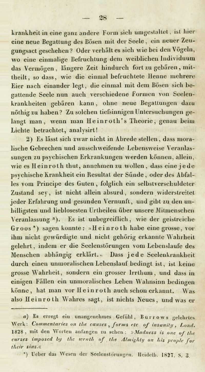 krankheil in eine ganz andere Form sich umgestaltet. ist hier eine neue Begattung des Busen mit der Seele, ein neuer Zeu- gungsact geschehen? Oder verhalt es sich wie bei den Vögeln, wo eine einmalige Befruchtung dem weiblichen Individuum das Vermögen , längere Zeit hindurch fort zu gebaren, mit- theilt, so dass, wie die einmal befruchtete Henne mehrere Eier nach einander legt, die einmal mit dem Bösen sieh be- gattende Seele nun auch verschiedene Formen von Seeien- krankheiten gebären kann, ohne neue Begattungen dazu nöthigzu haben? Zu solchen tiefsinnigen Untersuchungen ge- langt man, wenn man Heinroth's Theorie, genau beim Lichte betrachtet, analysirt! 2) Es lässt sich zwar nicht in Abrede stellen, dass mora- lische Gebrechen und ausschweifende Lebensweise Veranlas- sungen zu psychischen Erkrankungen werden können, allein, wie es Heinroth thut, annehmen zu Wollen, dass eine jede psychische Krankheit ein Resultat der Sünde , oder des Abfal- les vom Principe des Guten , folglich ein selbstverschuldeter Zustand sey, ist nicht allein absurd, sondern widerstreitet jeder Erfahrung und gesunden Vernunft, und gibt zu den un- billigsten und lieblosesten Urlheileii über unsere Mitmenschen Veranlassung a). Es ist unbegreiflich, wie der geistreiche Groos*) sagen konnte : Heinroth habe eine grosse, vor ihm nicht gewürdigte und nicht gehörig erkannle Wahrheit gelehrt, indem er die Seelenstörungen vom Lebenslaufe des Menschen abhängig erklärt. .* Dass jede Seelenkrankheit durch einen unmoralischen Lebenslauf bedingt ist, ist keine grosse Wahrheit, sondern ein grosser lrrlhum, und dass in einigen Fällen ein unmoralisches Leben Wahnsinn bedingen könne, hat man vor Heinroth auch schon erkannt. Was also Heinroth Wahres sagt, ist nichts Neues, und was er a) Es erregt ein unangenehmes Gefühl, Burrows gelehrtes Werk: Contmentaiies on the causes , forms elc of insauili) , Lund. 1828 , mit den Worten anfangen zu sehen ; TtMadnetS is oue of Ihc curses impoied by Ihc wrath of (ha Almighly on his pcople for thefr si/is.<a •) Ueher das Wesen der Seelenstörungön, HeideU), 1827, s. 3.