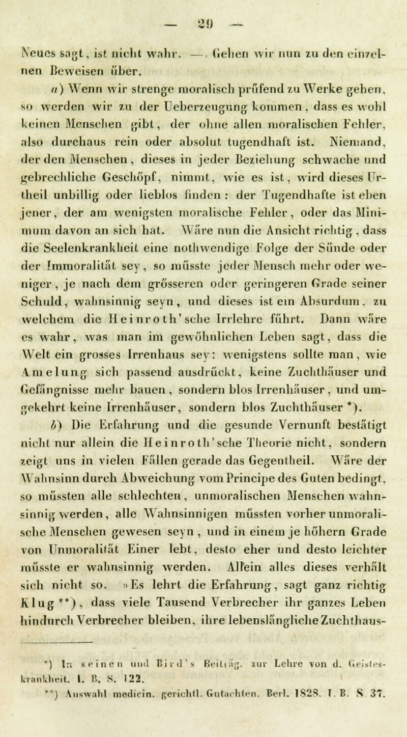 Neues sagt, ist nicht wahr. — Gehen wir nun zu den einzel- nen Beweisen über. «) Wenn wir strenge moralisch prüfend zu Werke gehen, 80 werden wir zu der Ueberzeugung kommen , dass es wohl keinen Menschen gibt, der ohne allen moralischen Felder, also durchaus rein oder absolut tugendhaft ist. Niemand, der den Menschen , dieses in jeder Beziehung schwache und gebrechliche Geschöpf, nimmt, wie es ist, wird dieses Ur- theil unbillig oder lieblos linden : der Tugendhafte ist eben jener, der am wenigsten moralische Fehler, oder das Mini- mum davon an sich hat. Wäre nun die Ansicht richtig , dass die Seelenkrankheit eine nothwendige Folge der Sünde oder der Immoralital sey, so miisste jeder Mensch mehr oder we- niger , je nach dem grösseren oder geringeren Grade seiner Schuld, wahnsinnig seyn, und dieses ist ein Absurdum, zu welchem die H ei nro th'sehe Irrlehre führt. Dann wäre es wahr, was man im gewöhnlichen Leben sagt, dass die Welt ein grosses Irrenhaus sey: wenigstens sollte man, wie Amelung sich passend ausdrückt, keine Zuchthäuser und Gefängnisse mehr bauen , sondern blos Irrenhäuser, und um- gekehrt keine Irrenhäuser, sondern blos Zuchthäuser *). i) Die Erfahrung und die gesunde Vernunft bestätigt nicht nur allein die Hei nro th'sche Theorie nicht, sondern zeigt uns in vielen Fällen gerade das Gegentheil. Wäre der Wahnsinn durch Abweichung vom Principe des Guten bedingt, so müssten alle schlechten , unmoralischen Mensehen wahn- sinnig werden , alle Wahnsinnigen müssten vorher unmorali- sche Menschen gewesen seyn , und in einem je höhern Grade von Unmoralität F.iner lebt, desto eher und desto leichter miisste er wahnsinnig werden. Allein alles dieses verhält sieh nicht so. »Es lehrt die Erfahrung, sagt ganz richtig Klug**), dass viele Tausend Verbrecher ihr ganzes Leben hindurch Verbrecher bleiben, ihre lebenslängliche Zuchthaus- ) I:» seinen iuid Bjrd's ßeiti^g. zur Lehre von d. Geitrfes- krartWifeit. I. B. s. 122. •-) Auswahl modiein. gerichll. Gutachten. Beil. 1S23. f. B. S 3*.