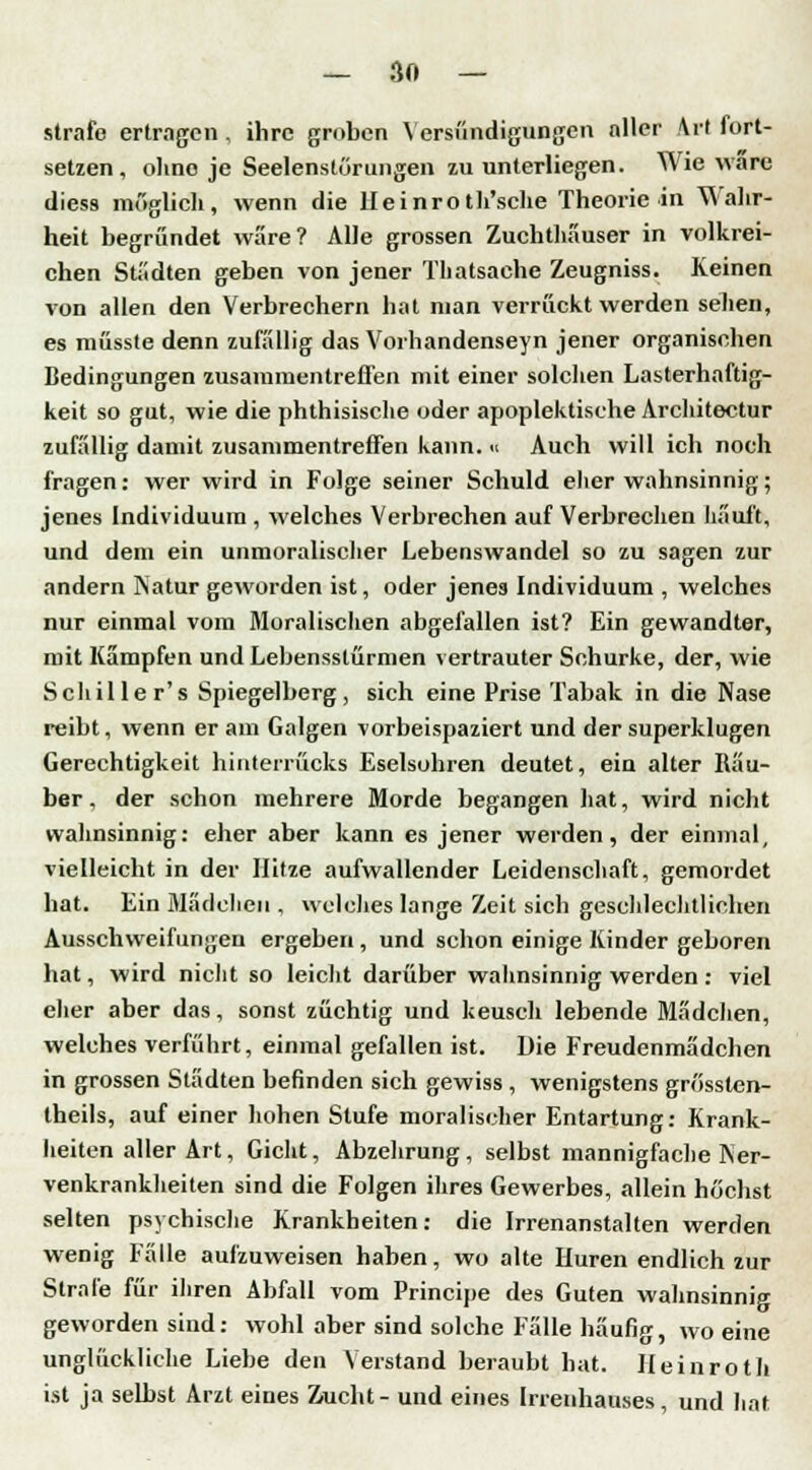 strafe ertragen, ihre groben Versündigungen aller Art fort- setzen, ohne je Seelenstörungen zu unterliegen. Wie wäre diess möglich, wenn die lleinroth'sche Theorie in Wahr- heit begründet wäre? Alle grossen Zuchthauser in volkrei- chen Städten geben von jener Thatsaehe Zeugniss. Keinen von allen den Verbrechern hat man verrückt werden sehen, es müsste denn zufallig das Vorhandenseyn jener organischen Bedingungen zusammentreffen mit einer solchen Lasterhaftig- keit so gut, wie die phthisische oder apoplektische Architektur zufällig damit zusammentreffen kann. « Auch will ich noch fragen: wer wird in Folge seiner Schuld eher wahnsinnig; jenes Individuum , welches Verbrechen auf Verbrechen häuft, und dem ein unmoralischer Lebenswandel so zu sagen zur andern Natur geworden ist, oder jenea Individuum , welches nur einmal vom Moralischen abgefallen ist? Ein gewandter, mit Kämpfen undLebensslürmen vertrauter Schurke, der, wie Schule r's Spiegelberg, sich eine Prise Tabak in die Nase reibt, wenn er am Galgen vorbeispaziert und der superklugen Gerechtigkeit hinterrücks Eselsohren deutet, ein alter Räu- ber, der schon mehrere Morde begangen hat, wird nicht wahnsinnig: eher aber kann es jener werden, der einmal, vielleicht in der Hitze aufwallender Leidenschaft, gemordet bat. Ein Mädchen , welches lange Zeit sich geschlechtlichen Ausschweifungen ergeben, und schon einige Kinder geboren hat, wird nicht so leicht darüber Wahnsinnigwerden: viel eher aber das, sonst züchtig und keusch lebende Mädchen, welches verführt, einmal gefallen ist. Die Freudenmädchen in grossen Städten befinden sich gewiss , wenigstens grössten- teils, auf einer hohen Stufe moralischer Entartung: Krank- heiten aller Art, Gicht, Abzehrung, selbst mannigfache Ner- venkrankheiten sind die Folgen ihres Gewerbes, allein höchst selten psychische Krankheiten: die Irrenanstalten werden wenig Fälle aufzuweisen haben, wo alte Huren endlich zur Strafe für ihren Abfall vom Principe des Guten wahnsinnig geworden sind: wohl aber sind solche Fälle häufig, wo eine unglückliche Liebe den Verstand beraubt hat. lleinroth ist ja selbst Arzt eines Zucht- und eines Irrenhauses, und hat