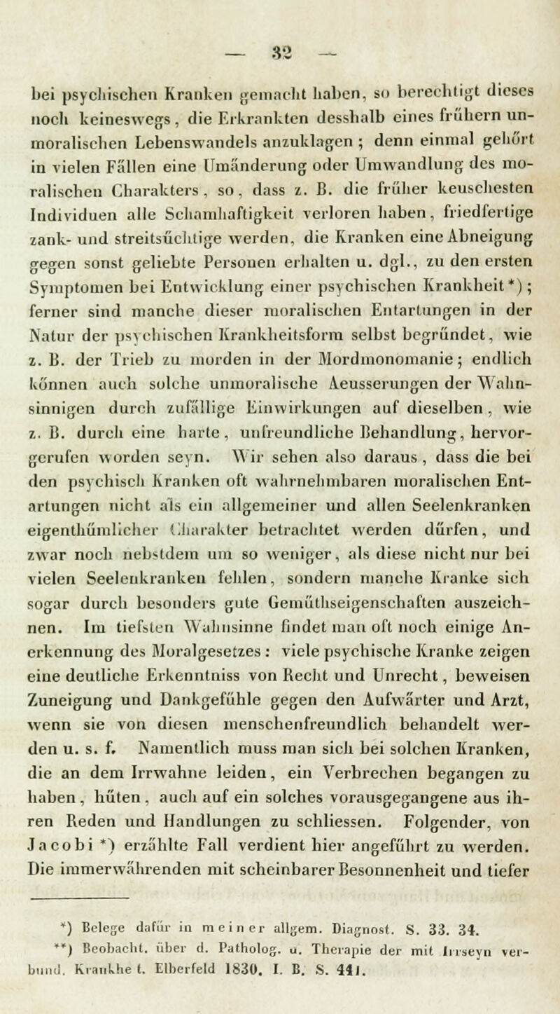 bei psychischen Kranken gemacht haben, so berechtigt dieses noch keineswegs , die Erkrankten desshalb eines frühem un- moralischen Lebenswandels anzuklagen ; denn einmal gehört in vielen Fällen eine Umänderung oder Umwandlung des mo- ralischen Charakters, so, dass z. B. die früher keuschesten Individuen alle Schamhaftigkcit verloren haben, friedfertige zank- und streitsüchtige werden, die Kranken eine Abneigung gegen sonst geliebte Personen erhalten u. dgl., zu den ersten Symptomen bei Entwicklung einer psychischen Krankheit*); ferner sind manche dieser moralischen Entartungen in der Natur der ps\ einsehen Krankheitsform selbst begründet, wie z. B. der Trieb zu morden in der Mordmonomanie; endlich können auch solche unmoralische Aeusserungen der Wahn- sinnigen durch zufällige Einwirkungen auf dieselben , wie z.B. durch eine harte, unfreundliche Behandlung, hervor- gerufen worden seyn. Wir sehen also daraus, dass die bei den psychisch Kranken oft wahrnehmbaren moralischen Ent- artungen nicht als ein allgemeiner und allen Seelenkranken eigenthümlicher Charakter betrachtet werden dürfen, und zwar noch nebstdein um so weniger, als diese nicht nur bei vielen Seelenkrankeu fehlen, sondern manche Kranke sich sogar durch besonders gute Gemüthseigenschaften auszeich- nen. Im tiefsten Wahnsinne findet mau oft noch einige An- erkennung des Moralgesetzes : viele psychische Kranke zeigen eine deutliche Erkenntniss von Becht und Unrecht, beweisen Zuneigung und Dankgefühle gegen den Aufwärter und Arzt, wenn sie von diesen menschenfreundlich behandelt wer- den u. s. f. Namentlich muss man sich bei solchen Kranken, die an dem Irrwahne leiden, ein Verbrechen begangen zu haben , hüten . auch auf ein solches vorausgegangene aus ih- ren Beden und Handlungen zu schliessen. Folgender, von Jacobi *) erzählte Fall verdient hier angeführt zu werden. Die immerwährenden mit scheinbarer Besonnenheit und tiefer *) Belege dafür in meiner allgem. Diagnost. S. 33. 34. **) Beobacht. über d. Patholog. u. Therapie der mit Iirseyn ver- bünd. Krankhe t. Elberfeld 1830. I. B. S. 441.