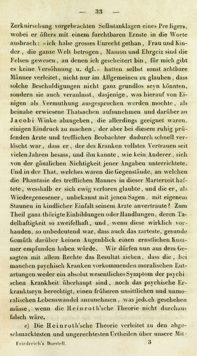 — 36 — Zerknirschung vorgebrachten Selbslanklagen eines Predigers, wobei er öfters mit einem furchtbaren Ernste in die Worte ausbrach : »ich habe grosses Unrecht gethan , Frau und Kin- der , die ganze Welt betrogen , Maiuon und Ehrgeiz sind die Felsen gewesen , an denen ich gescheitert bin , für mich gibt es keine Versöhnung u. dgl.« hatten selbst sonst achtbare Manner verleitet, nicht nur im Allgemeinen zu glauben , dass solche Beschuldigungen nicht ganz grundlos seyn könnten, sondern sie auch veranlasst, dasjenige, was hierauf von Ei- nigen als Vermuthung ausgesprochen werden mochte, als beinahe erwiesene Thatsachen aufziunehmen und darüber an Jacobi Winke abzugeben, die allerdings geeignet waren, einigen Eindruck zu machen , der aber bei diesem ruhig prü- fenden Arzte und trefflichen Beobachter dadurch schnell ver- löscht war, dass er, der des Kranken vollstes Vertrauen seit vielen Jahren besass, und ihn kannte, wie kein Anderer, sich von der gänzlichen Nichtigkeit jener Angaben unterrichtete. Und in der That, welches waren die Gegenstände, an welchen die Phantasie des trefflichen Mannes in dieser Marterzeit haf- tete, wesshalb er sich ewig verloren glaubte, und die er, als Wiedergenesener, unbekannt mit jenen Sagen . mit eigenem Staunen in kindlicher Einfalt seinem Arzte anvertraute? Zum Theil ganz thörigte Einbildungen oder Handlungen, deren Ta- delhaftigkeit so zweifelhaft, und, wenn diese wirklich vor- handen, so unbedeutend war, dass auch das zarteste, gesunde Gemüth darüber keinen Augenblick einen ernstlichen Kum- mer empfunden haben würde. Wir dürfen nun aus dem Ge- sagten mit allem Bechte das Besultat ziehen, dass die , bei manchen psychisch Kranken vorkommenden moralischen Ent- artungen weder ein absolut wesentliches Symptom der psychi scheu Krankheit überhaupt sind, noch das psychische Er- kranktseyn berechtigt, einen früheren unsittlichen und unmo- ralischen Lebenswandel anzunehmen, was jedoch geschehen müsse, wenn die Hei n ro t Ii'sche Theorie nicht durchaus falsch wäre. c) Die Heinroth'sche Theorie verleitet zu den abge- schmacktesten und ungerechtesten Urthcilen über unsere Mit- Fiiedrcich'i Darstell. 3