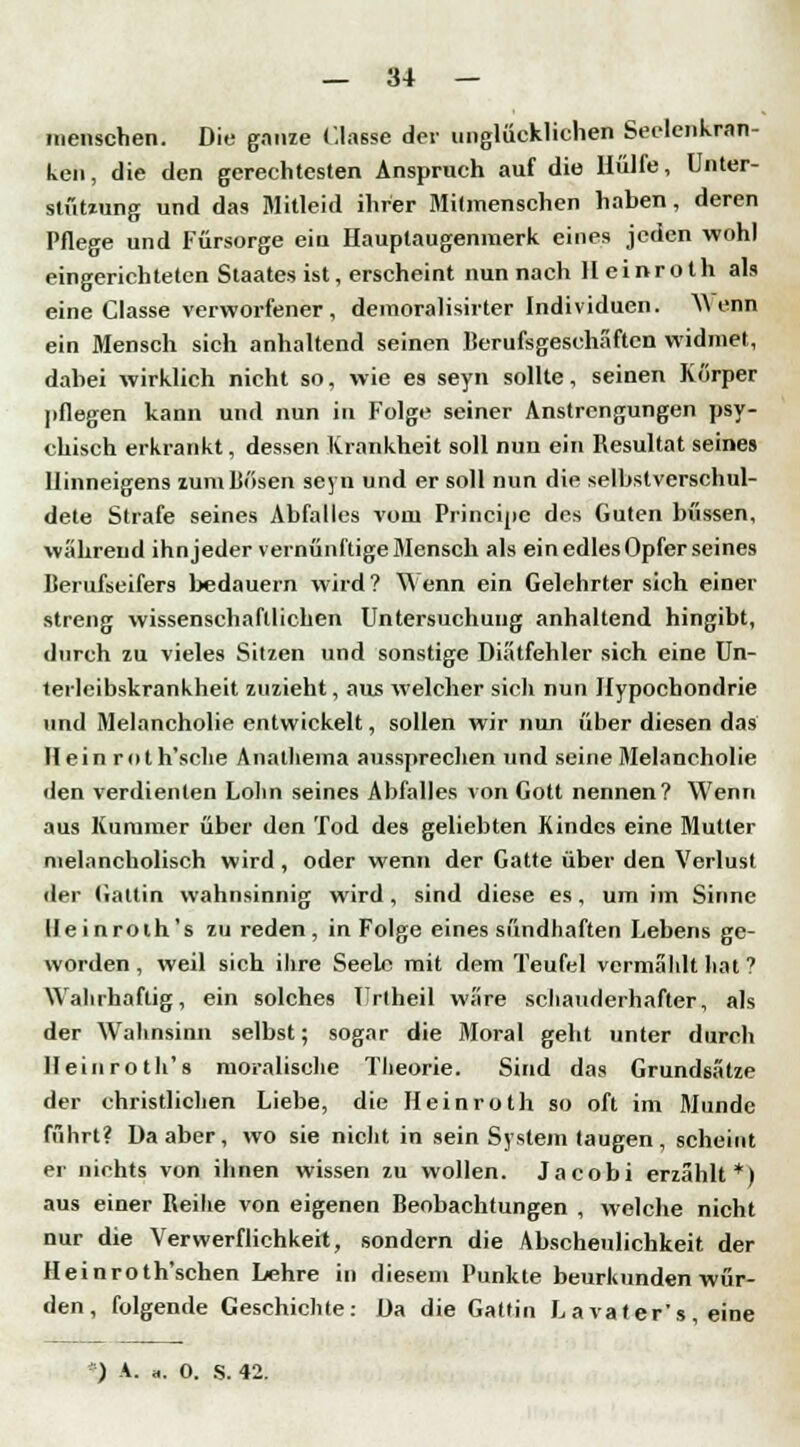 menschen. Die ganze <'.lasse der unglücklichen Seelenkran- ken, die den gerechtesten Anspruch auf die Hülfe, Unter- stützung und das Mitleid ihrer Mitmenschen haben, deren Pflege und Fürsorge eiu Hauptaugenmerk eines jeden wohl eingerichteten Staates ist, erscheint nun nach Heinroth als eine Classe verworfener , demoralisirter Individuen. Wenn ein Mensch sich anhaltend seinen Rerufsgeschäften widmet, dabei wirklich nicht so, wie es seyn sollte, seinen Korper pflegen kann und nun in Folge seiner Anstrengungen psy- chisch erkrankt, dessen Krankheit soll nun ein Resultat seines llinneigens zum Dösen seyn und er soll nun die selbstverschul- dete Strafe seines Abfalles vom Principe des Guten büssen, während ihn jeder vernünftige Mensch als ein edles Opfer seines ßerufseifers bedauern wird ? Wenn ein Gelehrter sich einer streng wissenschaftlichen Untersuchung anhaltend hingibt, durch zu vieles Sitzen und sonstige Diätfehler sich eine Un- terleibskrankheit zuzieht, aus welcher sich nun Hypochondrie und Melancholie entwickelt, sollen wir nun über diesen das Hein roth'sclie Analheina aussprechen und seine Melancholie den verdienten Lohn seines Abfalles von Gott nennen? Wenn aus Kummer über den Tod des geliebten Kindes eine Mutter melancholisch wird, oder wenn der Gatte über den Verlust der (iattin wahnsinnig wird, sind diese es, um im Sinne lleinroth's zu reden, in Folge eines sündhaften Lebens ge- worden , weil sich ihre Seele mit dem Teufel vermählt hat ? Wahrhaftig, ein solches Urtheil wäre schauderhafter, als der Wahnsinn selbst; sogar die Moral geht unter durch lleinroth's moralische Theorie. Sind das Grundsätze der christlichen Liebe, die Heinroth so oft im Munde führt? Da aber, wo sie nicht in sein System taugen , scheint er nichts von ihnen wissen zu wollen. Jacobi erzählt*) aus einer Reibe von eigenen ßeobachtungen , welche nicht nur die Verwerflichkeit, sondern die Abscheulichkeit der Heinroth'schen Lehre in diesem Punkte beurkunden wür- den, folgende Geschichte: Da die Gattin La vater's, eine ) A. «. O. S. 42.