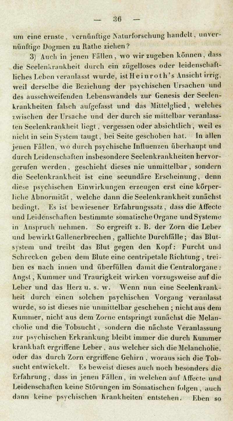 — 18 - um eine ernste, vernünftige Naturforsehung handelt, unver- nünftige Dogmen zu Rathe ziehen? 3) Auch in jenen Fallen , wo wir zugeben können , dass die Seelenkrankbeit durch ein zügelloses oder leidenschaft- liches Leben veranlasst wurde, istHeinroth's Ansiebt irrig, weil derselbe die Beziehung der psychischen Ursachen und des ausschweifenden Lebenswandels zur Genesis der Seelett- krankheiten falsch aufgefasst und das Mittelglied, welches zwischen der Ursache und der durch sie mittelbar veranlass- ten Seelenkrankheit liegt , vergessen oder absichtlich , weil es nicht in sein System taugt, bei Seite geschoben hat. In allen jenen Fällen, wo durch psychische Influenzen überhaupt und durch Leidenschaften insbesondere Seelenkrankheiten hervor- gerufen werden, geschieht dieses nie unmittelbar , sondern die Seelenkrankheit ist eine seeundäre Erscheinung, denn diese psychischen Einwirkungen erzeugen erst eine körper- liche Abnormität, welche dann die Seelenkrankheit zunächst bedingt. Fs ist bewiesener Erfahrungssatz, dass die Affecte und Leidenschaften bestimmte somatische Organe und Systeme in Anspruch nehmen. So ergreift z. B. der Zorn die Leber und bewirkt Gallenerbrechen , gallichte Durchfälle; das Blut- system und treibt das Blut gegen den Kopf: Furcht und Schrecken geben dein Blute eine centripetale Richtung , trei- ben es nach innen und überfüllen damit die Centralorgane : Angst, Kummer und Traurigkeit wirken vorzugsweise auf die Leber und das Herz u. s. w. Wenn nun eine Seelenkrank- heit durch einen solchen psychischen Vorgang veranlasst wurde, so ist dieses nie unmittelbar geschehen ; nicht aus dem Kummer, nicht aus dem Zorne entspringt zunächst die Melan- cholie und die Tobsucht, sondern die nächste Veranlassung zur psychischen Erkrankung bleibt immer die durch Kummer krankhaft ergriffene Leber, aus welcher sich die Melancholie, oder das durch Zorn ergriffene Gehirn , woraus sich die Tob- sucht entwickelt. Es beweist dieses auch noch besonders die Erfahrung, dass in jenen Fällen, in welchen auf Affecte und Leidenschaften keine Störungen im Somatischen folgen , auch dann keine psychischen Krankheiten entstehen. Eben so