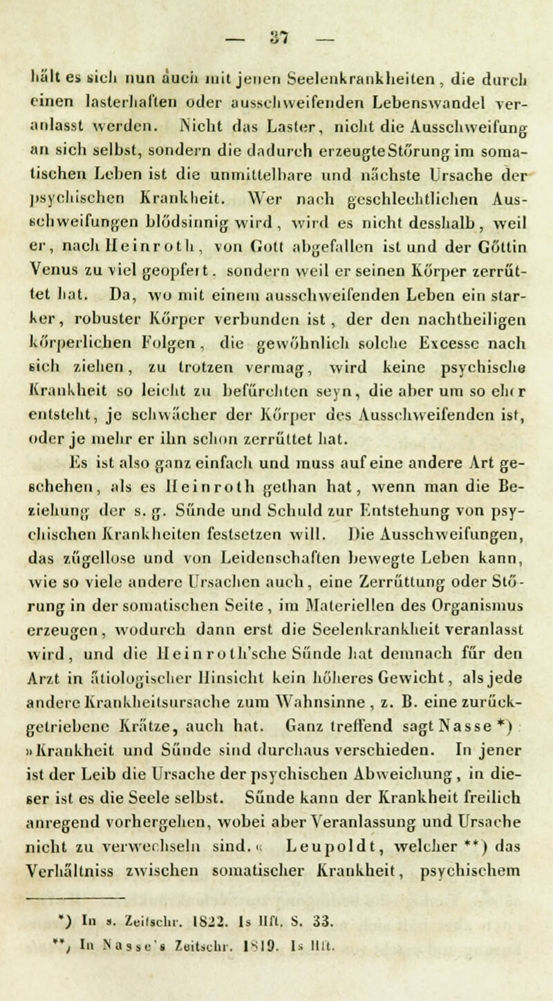 an —— tß 4 hält es sich nun auch mit jenen Seelenkrankheiten , die durch einen lasterhaften oder aussehweifenden Lebenswandel ver- anlasst werden. Nicht das Laster, nicht die Ausschweifung an sich selbst, sondern die dadurch erzeugte Störung im soma- tischen Leben ist die unmittelbare und nächste Ursache der psychischen Krankheit. Wer nach geschlechtlichen Aus- schweifungen blödsinnig wird , wird es nicht desshalb, weil er, nach IIeinroth , von Gott abgefallen ist und der Göttin Venus zu viel geopfeit. sondern weil er seinen Körper zerrüt- tet hat. Da, wo mit einem ausschweifenden Leben ein star- ker, robuster Körper verbunden ist, der den nachtheiligen körperlichen Folgen, die gewöhnlich solche Excessc nach sich ziehen, zu trotzen vermag, wird keine psychische Krankheit so leicht zu befürchten seyn, die aber um so eh(r entsteht, je schwächer der Körper des Ausschweifenden ist, oder je mehr er ihn schon zerrüttet hat. Es ist also ganz einfach und muss auf eine andere Art ge- schehen, als es Ileinroth gethan hat, wenn man die Be- ziehung der s. g. Sünde und Schuld zur Entstehung von psy- chischen Krankheiten festsetzen will. Die Ausschweifungen, das zügellose und von Leidenscbaften bewegte Leben kann, wie so viele andere Ursachen auch, eine Zerrüttung oder Stö- rung in der somatischen Seite, im Materiellen des Organismus erzeugen, wodurch dann erst die Seelenkrankheit veranlasst wird, und die Hein roth'sche Sünde hat demnach für den Arzt in ätiologischer Hinsicht kein höheres Gewicht, als jede andere Krankheitsursache zum Wahnsinne, z. B. eine zurück- getriebene Krätze, auch hat. Ganz treffend sagt Nasse*) »Krankheit und Sünde sind durchaus verschieden. In jener ist der Leib die Ursache der psychischen Abweichung , in die- ser ist es die Seele selbst. Süude kann der Krankheit freilich anregend vorhergehen, wobei aber Veranlassung und Ursache nicht zu verwechseln sind, ii Leupoldt, welcher **) das Verhältniss zwischen somatischer Krankheit, psychischem ') In a, Zeilsclu. IS22. 1s Hfl. S. 33. **; In Nasses Zeitschi. 1*19. ls litt.
