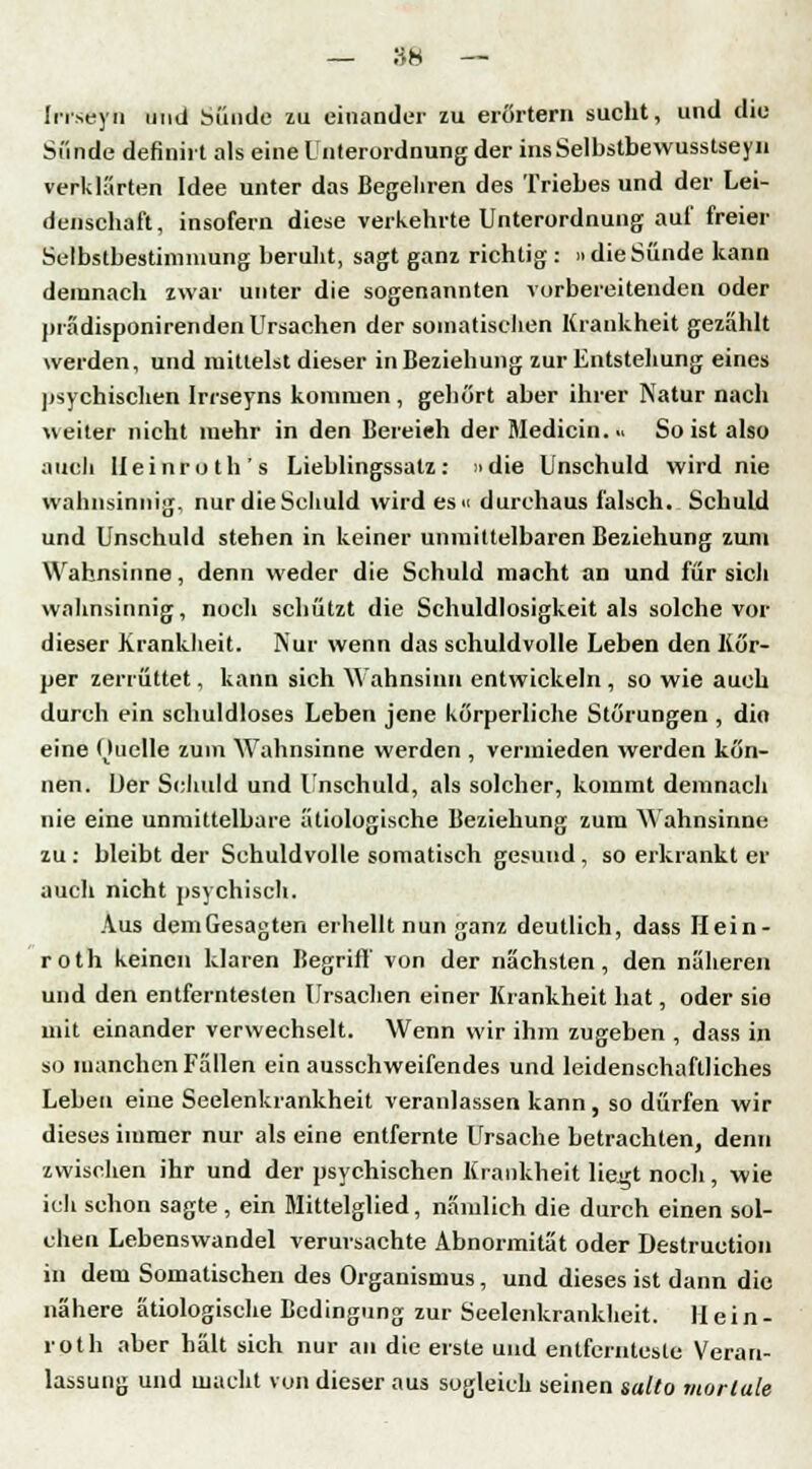 Inseyn und Sünde zu einander zu erörtern sucht, und die Sünde definirt als eine Unterordnung der insSelbstbewusstseyn verklärten Idee unter das Begehren des Triebesund der Lei- denschaft, insofern diese verkehrte Unterordnung auf freier Selbstbestimmung beruht, sagt ganz richtig: »dieSünde kann demnach zwar unter die sogenannten vorbereitenden oder prädisponirenden Ursachen der somatischen Krankheit gezählt werden, und mittelst dieser in Beziehung zur Entstehung eines psychischen Irrseyns kommen , gehört aber ihrer Natur nach weiter nicht mehr in den Bereieh der Medicin... So ist also auch Ueinroth's Lieblingssatz: »die Unschuld wird nie wahnsinnig, nur die Schuld wird esu durchaus falsch. Schuld und Unschuld stehen in keiner unmittelbaren Beziehung zum Wahnsinne, denn weder die Schuld macht an und für sich wahnsinnig, noch schützt die Schuldlosigkeit als solche vor dieser Krankheit. Nur wenn das schuldvolle Leben den Kör- per zerrüttet, kann sich Wahnsinn entwickeln , so wie auch durch ein schuldloses Leben jene körperliche Störungen , dio eine Ouelle zum Wahnsinne werden , vermieden werden kön- nen. Der Schuld und Unschuld, als solcher, kommt demnach nie eine unmittelbare ätiologische Beziehung zum Wahnsinne zu: bleibt der Schuldvolle somatisch gesund, so erkrankt er auch nicht psychisch. Aus dem Gesagten erhellt nun ganz deutlich, dass Hein- roth keinen klaren Begriff von der nächsten, den näheren und den entferntesten Ursachen einer Krankheit hat, oder sie mit einander verwechselt. Wenn wir ihm zugeben , dass in so manchen Fällen ein ausschweifendes und leidenschaftliches Leben eine Seelenkrankheit veranlassen kann, so dürfen wir dieses immer nur als eine entfernte Ursache betrachten, denn zwischen ihr und der psychischen Krankheit liegt noch, wie ich schon sagte , ein Mittelglied, nämlich die durch einen sol- chen Lebenswandel verursachte Abnormität oder Destruction in dem Somatischen des Organismus, und dieses ist dann die nähere ätiologische Bedingung zur Seelenkrankheit. Hein- roth aber hält sich nur an die erste und entfernteste Veran- lassung und macht von dieser aus sogleich seinen salto mortale