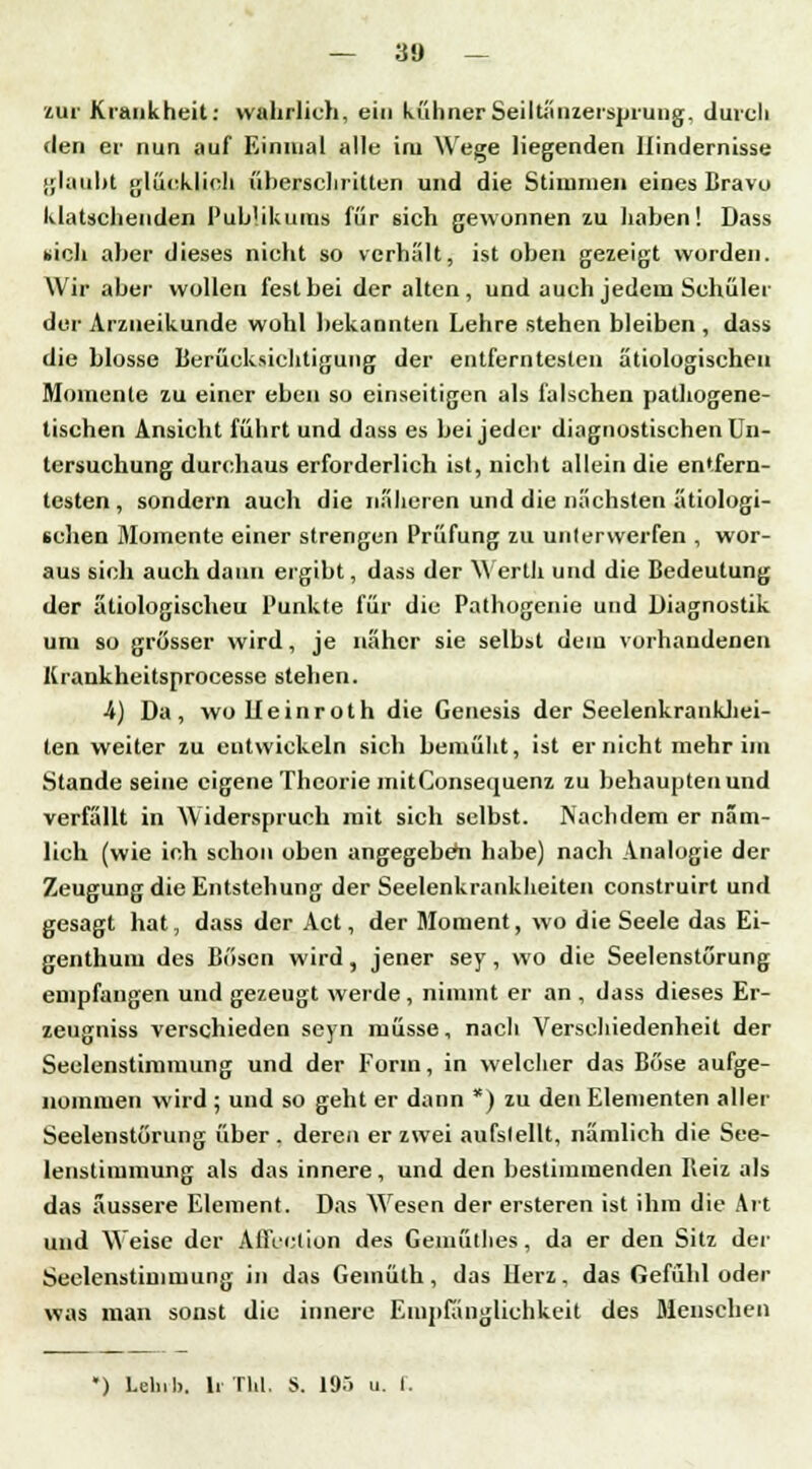 zur Krankheit: wahrlich, ein kühnerSeiltänzersprung, durch den er nun auf Einmal alle im Wege liegenden Hindernisse glaubt glücklich überschritten und die Stimmen eines Bravu klatschenden Publikums für sich gewonnen zu haben! Dass »ich aber dieses nicht so verhalt, ist oben gezeigt worden. Wir aber wollen fest bei der alten, und auch jedem Schüler der Arzueikunde wohl bekannten Lehre stehen bleiben , dass die blosse Berücksichtigung der entferntesten ätiologischen Momente zu einer eben so einseitigen als falschen pathogene- tischen Ansicht führt und dass es bei jeder diagnostischen Un- tersuchung durchaus erforderlich ist, nicht allein die entfern- testen , sondern auch die näheren und die nächsten ätiologi- schen Momente einer strengen Prüfung zu unterwerfen , wor- aus sich auch dann ergibt, dass der Werlh und die Bedeutung der ätiologischeu Punkte für die Pathogenie und Diagnostik um so grösser wird, je näher sie selbst dem vorhandenen Krankheitsprocesse stehen. 4) Da, wo Ueinroth die Genesis der Seelenkrankhei- ten weiter zu entwickeln sich bemüht, ist er nicht mehr im Stande seine eigene Theorie mitConsequenz zu behaupten und verfällt in Widerspruch mit sich selbst. Nachdem er näm- lich (wie ich schon oben angegeben habe) nach Analogie der Zeugung die Entstehung der Seelenkrankheiten construirt und gesagt hat, dass der Act, der Moment, wo die Seele das Ei- genthum des Bösen wird, jener sey, wo die Seelenstörung empfangen und gezeugt werde, nimmt er an , dass dieses Er- zeugniss verschieden seyn müsse, nach Verschiedenheit der Seelenstimmung und der Forin, in welcher das Böse aufge- nommen wird ; und so geht er dann *) zu den Elementen aller Seelenstörung über, deren er zwei aufslellt, nämlich die See- lenstimmung als das innere, und den bestimmenden Beiz als das äussere Element. Das Wesen der ersteren ist ihm die Art und Weise der Affection des Geiuüthes, da er den Sitz der Seelenstimmung in das Geinüth, das Herz, das Gefühl oder was man sonst die innere Empfänglichkeit des Menschen ') Lelnl). liThl. S. 195 u. 1.