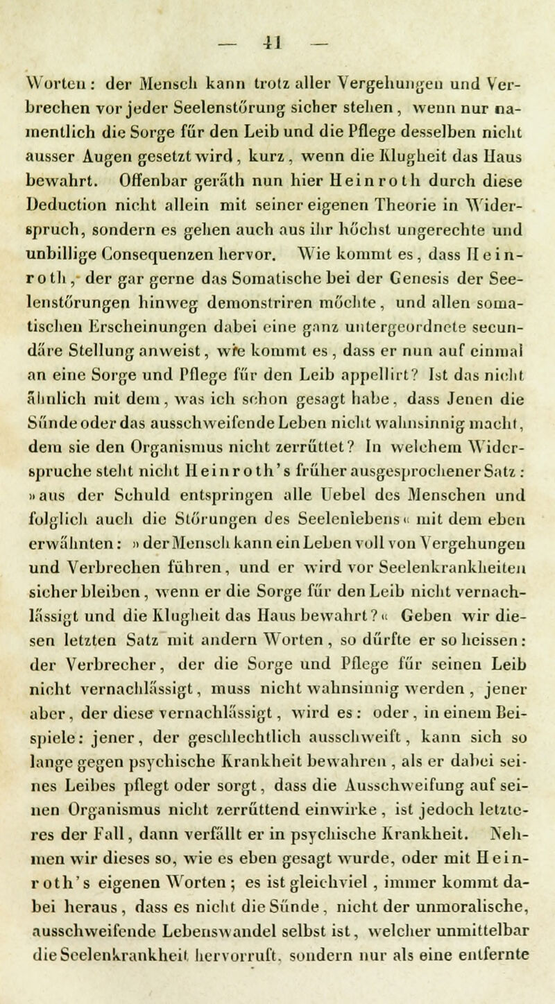 Worten : der Mensch kann trotz aller Vergebungen und Ver- brechen vor jeder Seelenstörung sicher stellen , wenn nur na- mentlich die Sorge für den Leib und die Pflege desselben nicht ausser Augen gesetzt wird , kurz , wenn die Klugheit das Uaus bewahrt. Offenbar geräth nun hier Hein rot h durch diese Deduction nicht allein mit seiner eigenen Theorie in Wider- spruch, sondern es gehen auch aus ihr höchst ungerechte und unbillige Consequenzen hervor. Wie kommt es , dass II e in- rotli, der gar gerne das Somatische bei der Genesis der See- lenstörungen hinweg demonstriren möchte, und allen soma- tischen Erscheinungen dabei eine ganz untergeordnete seeun- däre Stellung anweist, wfe kommt es , dass er nun auf einmal an eine Sorge und Pflege für den Leib appcllirt? Ist das nicht ähnlich mit dem, was ich schon gesagt habe, dass Jenen die Sünde oder das ausschweifende Leben nicht wahnsinnig macht, dein sie den Organismus nicht zerrüttet? In welchem Wider- spruche steht nicht Heinroth's früher ausgesprochener Satz : »aus der Schuld entspringen alle Uebel des Menschen und folglich auch die Störungen des Seelenlebens i< mit dem eben erwähnten: » der Mensch kann ein Leben voll von Vergebungen und Verbrechen führen, und er wird vor Seelenkrankheiten sieher bleiben, wenn er die Sorge für den Leib nicht vernach- lässigt und die Klugheit das Haus bewahrt?« Gehen wir die- sen letzten Satz mit andern Worten , so dürfte er so heissen : der Verbrecher, der die Sorge und Pflege für seineu Leib nicht vernachlässigt, muss nicht wahnsinnig werden , jener aber, der diese vernachlässigt, wird es : oder , in einem Bei- spiele: jener, der geschlechtlich ausschweift, kann sich so lange gegen psychische Krankheit bewahren , als er dabei sei- nes Leibes pflegt oder sorgt, dass die Ausschweifung auf sei- nen Organismus nicht zerrüttend einwirke , ist jedoch letzte- res der Fall, dann verfällt er in psychische Krankheit. Neh- men wir dieses so, wie es eben gesagt wurde, oder mit Hein- roth's eigenen Worten ; es ist gleichviel , immer kommt da- bei heraus, dass es nicht die Sünde , nicht der unmoralische, ausschweifende Lebenswandel selbst ist, welcher unmittelbar dieScelenkrankheit hervorruft, sondern nur als eine entfernte