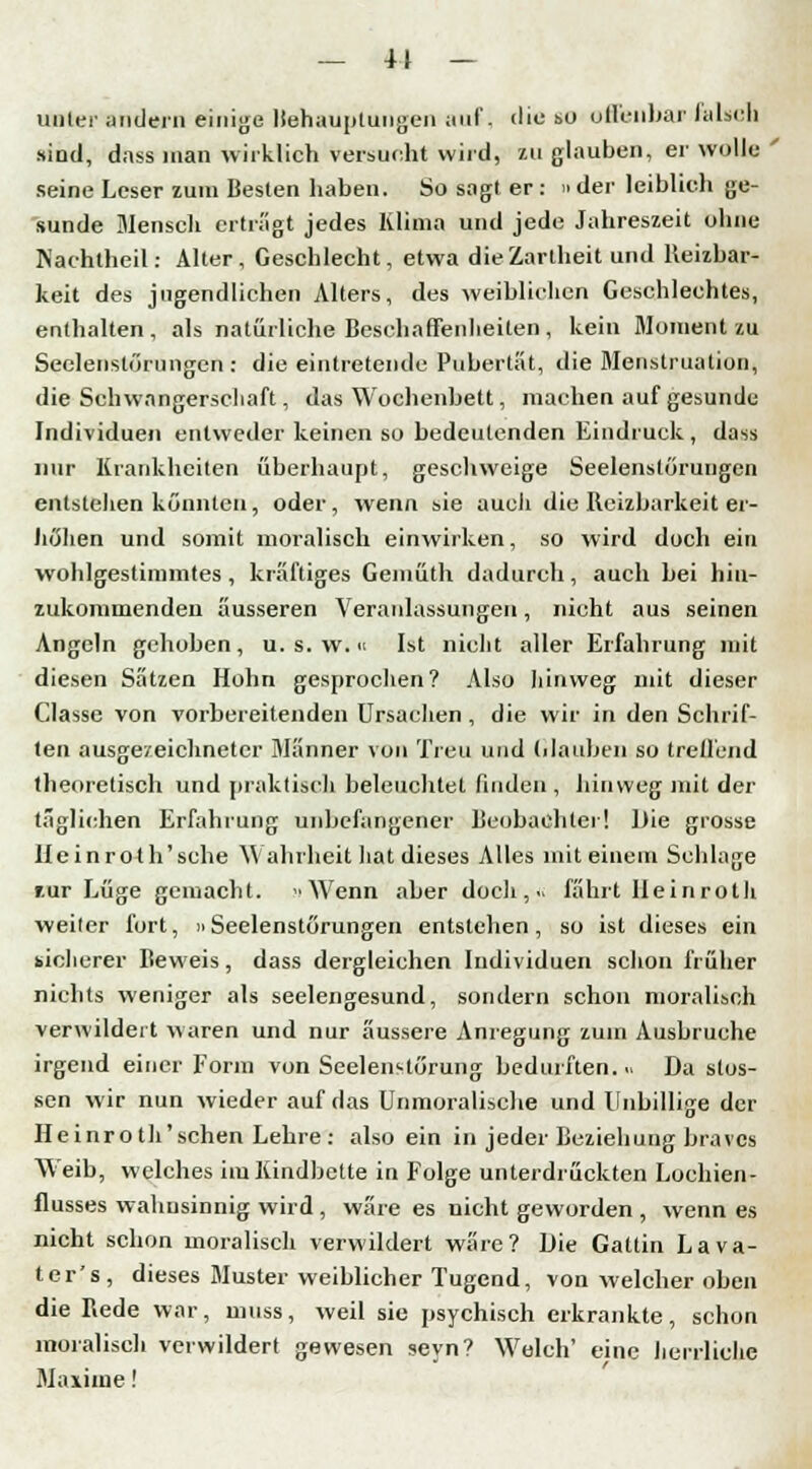 — 41 — unter andern einige Behauptungen auf, die so offenbar falsch sind, dnss man wirklich Versucht wird, zu glauben, er wolle ' seine Leser zum Besten haben. So sagt er: »der leiblich ge- sunde Mensch erträgt jedes Klima und jede Jahreszeit ohne Nachtheil: Alter, Geschlecht, etwa die Zartheit und Heilbar- keit des jugendlichen Alters, des weiblichen Geschlechtes, enthalten, als natürliche Beschaffenheiten , kein Moment zu Seelenstörungen : die eintretende Pubertät, die Menstruation, die Schwangerschaft, das Wochenbett, machen auf gesunde Individuen entweder keinen so bedeutenden Eindruck, dass nur Krankheiten überhaupt, geschweige Seelenstörungen entstehen könnten, oder, wenn sie auch die Reizbarkeit er- höhen und somit moralisch einwirken, so wird duch ein wohlgestimmtes, kräftiges Gemüth dadurch, auch bei hin- zukommenden äusseren Veranlassungen, nicht aus seinen Angeln gehoben, u. s. w;« Ist nicht aller Erfahrung mit diesen Sätzen Hohn gesprochen? Also hinweg mit dieser Classe von vorbereitenden Ursachen, die wir in den Schrif- ten ausgezeichneter Männer von Treu und Glauben so treffend theoretisch und praktisch beleuchtet finden , hinweg mit der täglichen Erfahrung unbefangener Beobachter! Die grosse lleinroth'sche \\ ahrheit hat dieses Alles mit einem Schlage f-ur Lüge gemacht. Wenn aber doch,., fährt Ileinroth weiter fort, »Seelenstörungen entstehen, so ist dieses ein sicherer Beweis, dass dergleichen Individuen schon früher nichts weniger als seelengesund, sondern schon moralisch verwildert waren und nur äussere Anregung zum Ausbruche irgend einer Form von Seelenstörung bedurften... Da stos- sen wir nun wieder auf das Unmoralische und Unbillige der Heinro th'schen Lehre : also ein in jeder Beziehung braves Weib, welches im Kindbette in Folge unterdrückten Lochien- flusses wahnsinnig wird , wäre es nicht geworden , wenn es nicht schon moralisch verwildert wäre? Die Gattin Lava- ter's, dieses Muster weiblicher Tugend, von welcher oben die Rede war, muss, weil sie psychisch erkrankte, schon moralisch verwildert gewesen seyn? Welch' eine herrliche Maxime!