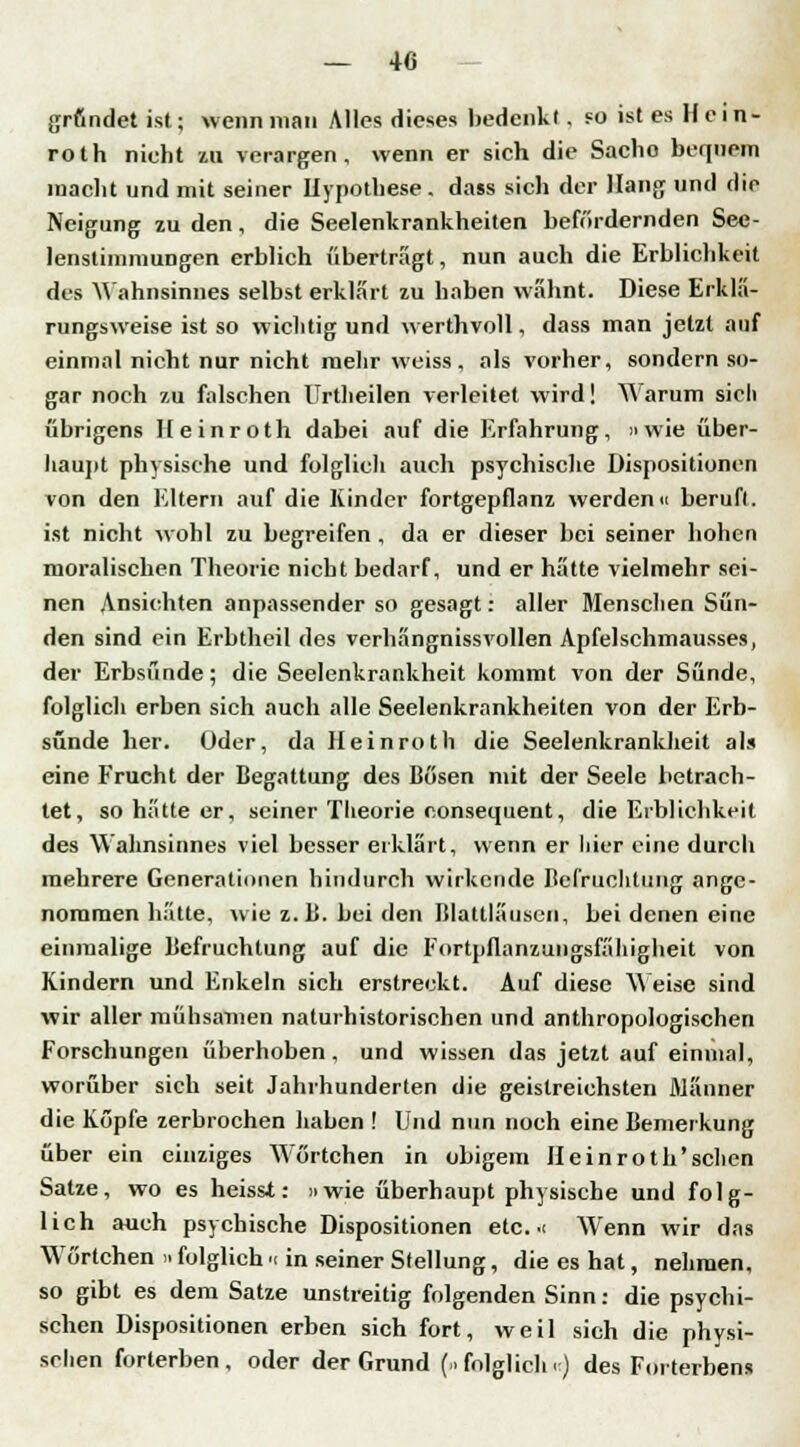gründet ist; wenn man Alles dieses bedenkt, fo ist es Hein- roth nicht ui verargen, wenn er sich die Sache bequem macht und mit seiner Hypothese . dass sich der Hang und dir Neigung zu den, die Seelenkrankheiten befördernden See- lenstimmungen erblich übertragt, nun auch die Erblichkeit des Mahnsinnes selbst erklärt zu haben wähnt. Diese Erklä- rungsweise ist so wichtig und werthvoll, dass man jetzt auf einmal nicht nur nicht mehr weiss, als vorher, sondern so- gar noch zu falschen Urtheilen verleitet wird! Warum sich übrigens Heinroth dabei auf die Erfahrung, » wie über- haupt physische und folglich auch psychische Dispositionen von den Eltern auf die Kinder fortgepflanz werden« beruft, ist nicht wohl zu begreifen , da er dieser bei seiner hohen moralischen Theorie nicht bedarf, und er hatte vielmehr sei- nen Ansichten anpassender so gesagt: aller Menschen Sün- den sind ein Erbtheil des verhängnissvollen Apfelschmausses, der Erbsunde; die Seelenkrankheit kommt von der Sünde, folglich erben sich auch alle Seelenkrankheiten von der Erb- sünde her. Oder, da Heinroth die Seelenkrankheit als eine Frucht der Begattung des Bösen mit der Seele betrach- tet, so hätte er, seiner Theorie c.onsequent, die Erblichkeit des Wahnsinnes viel besser erklärt, wenn er hier eine durch mehrere Generationen hindurch wirkende Befruchtung ange- nommen hätte, wie z.B. bei den Blattläusen, bei denen eine einmalige Befruchtung auf die Fortpflanzungsfähigheit von Kindern und Enkeln sich erstreckt. Auf diese Weise sind wir aller mühsamen naturhistorischen und anthropologischen Forschungen überhoben, und wissen das jetzt auf einmal, worüber sich seit Jahrhunderten die geistreichsten Männer die Köpfe zerbrochen haben ! Und nun noch eine Bemerkung über ein einziges Wörtchen in obigem Heinroth'sclien Satze, wo es heisst: »wie überhaupt physische und folg- lich auch psychische Dispositionen etc. i Wenn wir das Wörtchen n folglich n in seiner Stellung, die es hat, nehmen, so gibt es dem Satze unstreitig folgenden Sinn: die psychi- schen Dispositionen erben sich fort, weil sich die physi- schen forterben, oder der Grund (.folglich.) des Forterbens