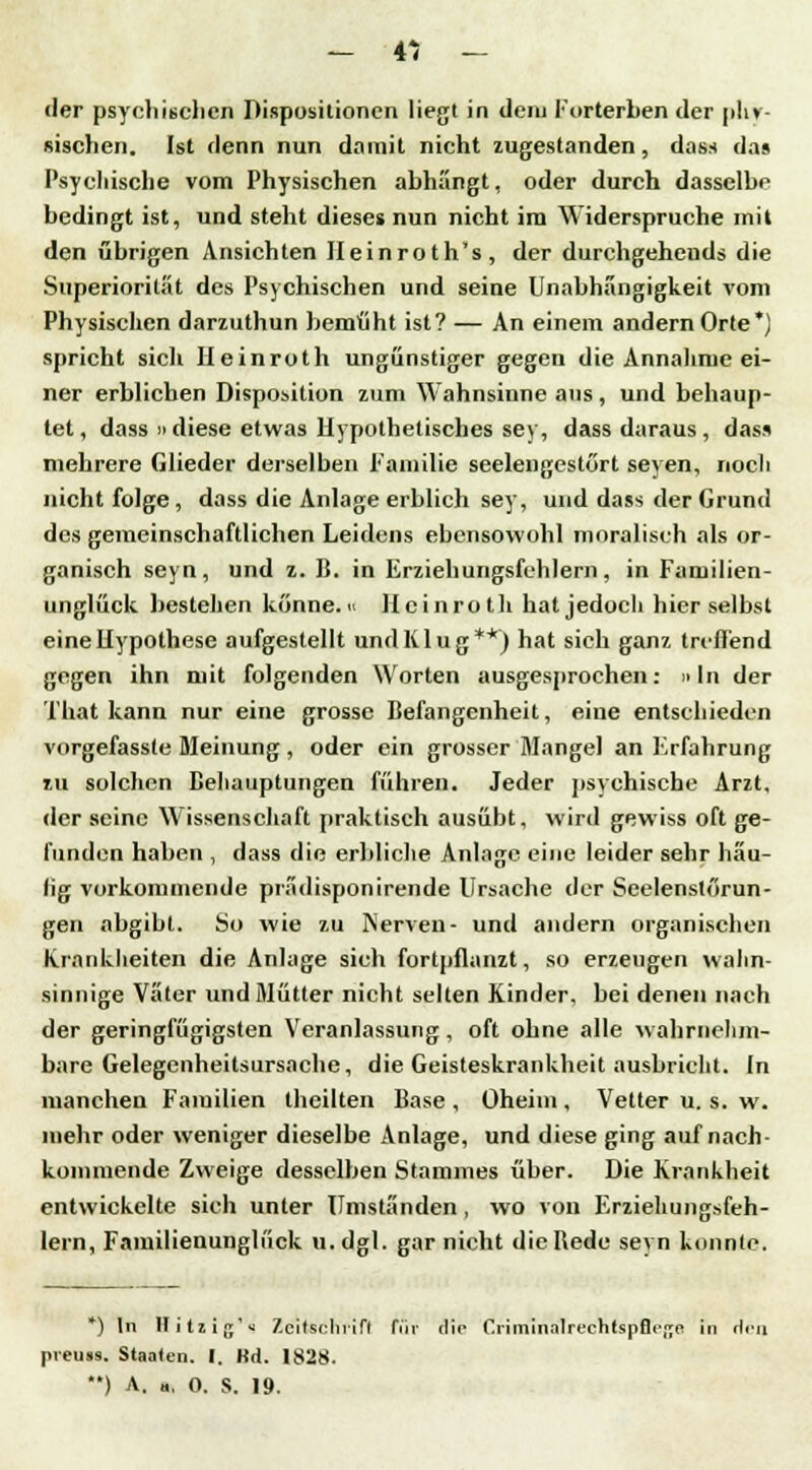 - & - «ler psychischen Dispositionen liegt in dem Forterben der phy- sischen. Ist denn nun damit nicht zugestanden, dass das Psychische vom Physischen abhängt, oder durch dasselbe bedingt ist, und steht dieses nun nicht im Widerspruche mit den übrigen Ansichten Ileinroth's, der durchgehend« die Superiorilät des Psychischen und seine Unabhängigkeit vom Physischen darzuthun bemüht ist? — An einem andern Orte*) spricht sich Heinroth ungünstiger gegen die Annahme ei- ner erblichen Disposition zum Wahnsinne aus , und behaup- tet, dass diese etwas Hypothetisches sey, dass daraus, das* mehrere Glieder derselben Familie seelengestört seyen, noch nicht folge, dass die Anlage erblich sey, und dass der Grund des gemeinschaftlichen Leidens ebensowohl moralisch als or- ganisch seyn, und z. B. in Erziehungsfehlern, in Familien- unglück bestellen könne, « Heinroth hat jedoch hier selbst eine Hypothese aufgestellt und Klug**) hat sich ganz treffend gegen ihn mit folgenden Worten ausgesprochen: »In der That kann nur eine grosse Befangenheit, eine entschieden vorgefasste Meinung , oder ein grosser Mangel an Erfahrung zu solchen Behauptungen führen. Jeder psychische Arzt, der seine Wissenschaft praktisch ausübt, wird gewiss oft ge- funden haben , dass die erbliche Anlage eine leider sehr häu- lig vorkommende prädisponirende Ursache der Seelenstörun- gen abgibt. So wie zu Nerven- und andern organischen Krankheiten die Anlage sich fortpflanzt, so erzeugen wahn- sinnige Väter und Mütter nicht selten Kinder, bei denen nach der geringfügigsten Veranlassung, oft ohne alle wahrnehm- bare Gelegenheitsursache, die Geisteskrankheit ausbricht. In manchen Familien theilten Base , Oheim , Vetter u. s. w. mehr oder weniger dieselbe Anlage, und diese ging auf nach- kommende Zweige desselben Stammes über. Die Krankheit entwickelte sieh unter Umständen, wo von Erziehungsfeh- lern, Familienunglück u. dgl. gar nicht die Bede seyn konnte. *) In Hitzig'^ Zeitschrift für die Cnmtrialrechtspflega in Hm preuss. Staaten. I. RH. 1828.