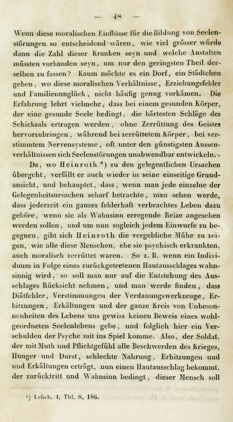 Wenn diese moralischen Einflüsse für dießildmig von Seelen- störungen 60 entscheidend wären, wieviel grösser wurde dann die Zahl dieser Kranken seyn und welche Anstalten müssten vorhanden seyn, um nur den geringsten Theil der- selben zu fassen? Kaum möchte es ein Dorf, ein Städtchen gehen , wo diese moralischen Verhältnisse, Erziehungsfelder und Familienunglück, nicht häufig genug vorkämen. Die Erfahrung lehrt vielmehr, dass hei einem gesunden Körper, der eine gesunde Seele bedingt, die härtesten Schläge des Schicksals ertragen werden , ohne Zerrüttung des Geistes hervorzubringen, während bei zerrüttetem Körper, bei ver- stimmtem Nervensysteme , oft unter den günstigsten Aussen- verhältnissen sich Seelenstörungen unabwendbar entwickeln..> Da, wo Heinroth *) zu den gelegentlichen Ursachen übergeht, verfällt er auch wieder in seine einseitige Grund- ansicht, und behauptet, dass, wenn man jede einzelne der Gclegenheitsursachen scharf betrachte, man sehen werde, dass jederzeit ein ganzes fehlerhaft verbrachtes Leben dazu gehöre, wenn sie als Wahnsinn erregende Reize angesehen werden sollen, und um nun sogleich jedem Einwurfe zu be- gegnen, gibt sich Ileinroth die vergebliche Mühe zu zei- gen, wie alle diese Menschen, ehe sie psychisch erkrankten, auch moralisch zerrüttet waren. So z. B. wenn ein Indivi- duum in Folge eines zurückgetretenen Hautausschlages wahn- sinnig wird, so soll man nur auf die Entstehung des Aus- schlages Rücksicht nehmen, und man werde finden , dass Diätfehler, Verstimmungen der Yerdauungswerkzeuge, Er- hitzungen , Erkältungen und der ganze Kreis von Unbeson- nenheiten des Lebens uns gewiss keinen Beweis eines wohl- geordneten Seelenlebens gebe, und folglich hier ein Ver- schulden der Psyche mit ins Spiel komme. Also, der Soldat, der iuitMuth und Pflichtgefühl alle Beschwerden des Krieges, Hunger und Durst, schlechte Nahrung, Erhitzungen und und Erkältungen erträgt, nun einen Hautausschlag bekommt, der zurücktritt und Wahnsinn bedingt, dieser Mensch soll *) I-elub. I, Tbl. s. 180.