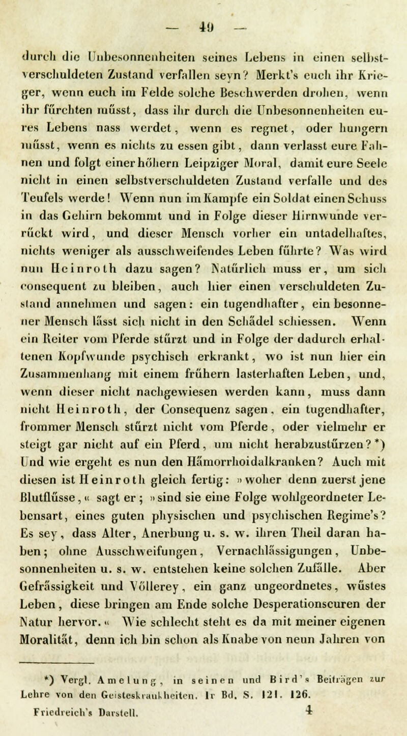 — 40 — durch die Unbesonnenheiten seines Lebens in einen selbst- verschuldeten Zustand verfallen seyn? Merkt's euch ihr Krie- ger, wenn euch im Felde solche Beschwerden drohen, wenn ihr fürchten müsst, dass ihr durch die Unbesonnenheiten eu- res Lebens nass werdet, wenn es regnet, oder hungern müsst, wenn es nichts zu essen gibt, dann verlasst eure Fah- nen und folgt einer hohem Leipziger Moral, damit eure Seele nicht in einen selbstverschuldeten Zustand verfalle und des Teufels werde! Wenn nun im Kampfe ein Soldat einen Schuss in das Gehirn bekommt und in Folge dieser Hirnwunde ver- rückt wird, und dieser Mensch vorher ein untadellmftes, nichts weniger als ausschweifendes Leben führte? Was wird nun llcinroth dazu sagen? Natürlich muss er, um sich consequent zu bleiben, auch hier einen verschuldeten Zu- stand annehmen und sagen: ein tugendhafter, ein besonne- ner Mensch lässt sich nicht in den Schädel schiessen. Wenn ein Reiter vom Pferde stürzt und in Folge der dadurch erhal- tenen Kopfwunde psychisch erkrankt, wo ist nun hier ein Zusammenhang mit einem frühern lasterhaften Leben, und, wenn dieser nicht nachgewiesen werden kann, muss dann nicht Heinroth, der Consequenz sagen, ein tugendhafter, frommer Mensch stürzt nicht vom Pferde, oder vielmehr er steigt gar nicht auf ein Pferd, um nicht herabzustürzen?*) Und wie ergeht es nun den Hämorrhoidalkranken? Auch mit diesen ist Heinroth gleich fertig: »woher denn zuerst jene Blutflüsse, 11 sagt er ; » sind sie eine Folge wohlgeordneter Le- bensart, eines guten physischen und psychischen Regime's? Es sey, dass Alter, Anerbung u. s. w. ihren Theil daran ha- ben ; ohne Ausschweifungen, Vernachlässigungen, Unbe- sonnenheiten u. s. w. entstehen keine solchen Zufälle. Aber Gefrässigkeit und Vollerey, ein ganz ungeordnetes, wüstes Leben , diese bringen am Ende solche Desperationscuren der Natur hervor. « Wie schlecht sieht es da mit meiner eigenen Moralität, denn ich bin schon als Knabe von neun Jahren von *) Vergl. Amelung, in seinen und Bird1» Beiträgen zur Lehre von den Geisteskrankheiten, lr Bd. S. 121. 126. Friedreich's T)ai stell. *