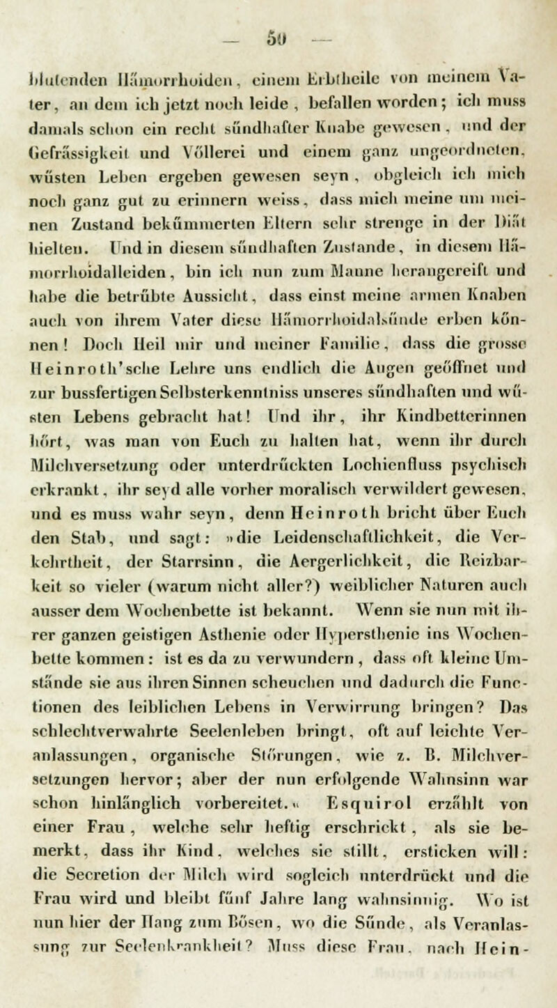 _ 5« blutenden Hämorrhoiden, einem Eibihcilc von meinem Va- ter , an dem ich jetzt noch leide , befallen worden ; ich mnss damals schon ein recht sündhafter Knabe gewesen , und der Gehässigkeit und Völlerei und einem ganz, ungeordneten, wüsten Leiten ergeben gewesen seyn , obgleich ich mich nocli ganz gut zu erinnern weiss, dass mich meine um mei- nen Zustand bekümmerten Ellern sehr strenge in der Diät hielten. Und in diesem sündhaften Zustande, in diesem Hä- morrhoidalleiden, bin ich nun zum Manne herangereift und habe die betrübte Aussicht, dass einst meine armen Knaben auch von ihrem Vater diese liämorrhoidal.M'inde erben kön- nen ! Doch Heil mir und meiner Familie, dass die grosse Heinroth'sche Lehre uns endlieh die Augen geöffnet und zur bussfertigen Selbsterkennlniss unseres sündhaften und wü- sten Lebens gebracht hat! Und ihr, ihr Kindbetterinnen hört, was man von Euch zu halten hat, wenn ihr durch Milchversetzung oder unterdrückten Lochicnfluss psychisch erkrankt, ihr seyd alle vorher moralisch verwildert gewesen, und es muss wahr seyn, denn Heinroth bricht über Euch den Stab, und sagt: »die Leidenschaftlichkeit, die Ver- kehrtheit, der Starrsinn, die Aergerlichkcit, die Reizbar- keit so vieler (warum nicht aller?) weiblicher Naturen auch ausser dem Wochenbette ist bekannt. Wenn sie nun mit ih- rer ganzen geistigen Asthenie oder Hypcrsthenic ins Wochen- bette kommen : ist es da zu verwundern , dass oft kleine Um- stände sie aus ihren Sinnen scheuchen und dadurch die Func- tionen des leiblichen Lebens in Verwirrung bringen? Das schlechtverwahrte Seelenleben bringt, oft auf leichte Ver- anlassungen, organische Störungen, wie z. B. Milchver- setzungen hervor; aber der nun erfolgende Wahnsinn war schon hinlänglich vorbereitet.« Esquirol erzählt von einer Frau, welche sehr heftig erschrickt, als sie be- merkt, dass ihr Kind, welches sie stillt, ersticken will: die Secretion der Milch wird sogleich unterdrückt und die Frau wird und bleibt fünf Jahre lang wahnsinnig. Wo ist nun hier der Hang zum Bösen, wo die Sünde, als Veranlas- sung zur Seelenkranklieit? Muss diese Frau, nach Hein-