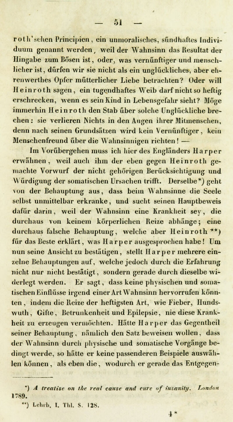 roth'sehen Principien, ein unmoralisches, sündhaftes Indivi- duum genannt werden, weil der Wahnsinn das Resultat der Hingabe zum Bösen ist, oder, was vernünftiger und mensch- licher ist, dürfen wir sie nicht als ein unglückliches, aber eh- ren werthes Opfer mütterlicher Liebe betrachten? Oder will Heinroth sagen, ein tugendhaftes Weib darf nichtso heftig erschrecken, wenn es sein Kind in Lebensgefahr sieht? Möge immerhin Hein roth den Stab über solche Unglückliche bre- chen: sie verlieren Nichts in den Augen ihrer Mitmenschen, denn nach seinen Grundsätzen wird kein Vernünftiger, kein Menschenfreund über die Wahnsinnigen richten ! — Im Vorübergehen muss ich hier des Engländers Harper erwähnen, weil auch ihm der eben gegen Heinroth ge- machte Vorwurf der nicht gehörigen Berücksichtigung und Würdigung der somatischen Ursachen trifft. Derselbe*) geht \on der Behauptung aus, dass beim Wahnsinne die Seele selbst unmittelbar erkranke, und sucht seinen Hauptbeweis dafür darin, weil der Wahnsinn eine Krankheit sey, die durchaus von keinem körperlichen Reize abhänge; eine durchaus falsche Behauptung, welche aber Heinroth**) für das Beste erklärt, was Harper ausgesprochen habe! Um nun seine Ansicht zu bestätigen, stellt Harper mehrere ein- zelne Behauptungen auf, welche jedoch durch die Erfahrung nicht nur nicht bestätigt, sondern gerade durch dieselbe wi- derlegt werden. Er sagt, dass keine physischen und soma- tischen Einflüsse irgend einer Art Wahnsinn hervorrufen könn- ten , indem die Reize der heftigsten Art, wie Fieber, Hunds- wuth, Gifte, Betrunkenheit und Epilepsie, nie diese Krank- heit zu erzeugen vermöchten. Hätte Harper das Gegentheil seiner Behauptung . nämlich den Satz beweisen wollen, dass der Wahnsinn durch physische und somatische Vorgänge be- dingt werde, so hätte er keine passenderen Beispiele auswäh- len können, als eben die, wodurch er gerade das Entgegen- *) A trealise on llie real cause and eure nf insanity. London 17S9. '*) l.ilnb. I. TM. S. 128. 4-