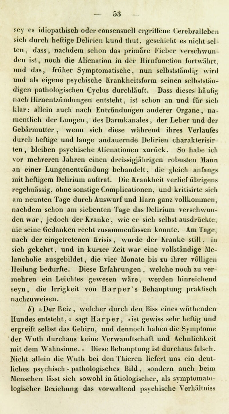 — 5:$ - sey es idiopathisch oder consensuell ergriffene Cerebral leben sich durch heftige Delirien kund thut, geschieht es nicht sel- ten , dass, nachdem schon das primäre Fieber verschwun- den ist, noch die Alienalion in der Hirnfunction fortwährt, und das, früher Symptomatische, nun selbstständig wird und als eigene psychische Krankheitsform seinen selbststän- digen pathologischen Cyclus durchläuft. Dass dieses häufig nach Hirnentzündungen entsteht, ist schon an und für sich klar: allein auch nach Entzündungen anderer Organe, na- mentlich der Lungen , des Darmkanales , der Leber und der Gebärmutter, wenn sich diese während ihres Verlaufes durch heftige und lange andauernde Delirien charakterisir- ten , bleiben psychische Alienationen zurück. So habe ich vor mehreren Jahren einen dreissigjälirigen robusten Mann an einer Lungenentzündung behandelt, die gleich anfangs mit heftigem Delirium auftrat. Die Krankheit verlief übrigens regelmässig, ohne sonstige Complicationen, und kritisirte sich am neunten Tage durch Auswurf und Harn ganz vollkommen, nachdem schon am siebenten Tage das Delirium verschwun- den war, jedoch der Kranke, wie er sich selbst ausdrückte, nie seine Gedanken recht zusammenfassen konnte. Am Tage, nach der eingetretenen Krisis , wurde der Kranke still, in sich gekehrt, und in kurzer Zeit war eine vollständige Me- lancholie ausgebildet, die vier Monate bis zu ihrer völligen Heilung bedurfte. Diese Erfahrungen , welche noch zu ver- mehren ein Leichtes gewesen wäre, werden hinreichend seyn, die Irrigkeit von Dar per's Behauptung praktisch nachzuweisen. 4) 11 Der Reiz, welcher durch den Biss eines wüthenden Hundes entsteht, « sagt Harper, »ist gewiss sehr heftig und ergreift selbst das Gehirn, und dennoch haben die Symptome der Wutb durchaus keine Verwandtschaft und Aehnlichkeit mit dem Wahnsinne. ■< Diese Behauptung ist durchaus falsch. Nicht allein die Wutb bei den Thieren liefert uns ein deut- liches psychisch - pathologisches Bild , sondern auch beim Menschen lässt sich sowohl in ätiologischer, als syruptomato- logischer Beziehung das vorwaltend psychische Verhaltniss