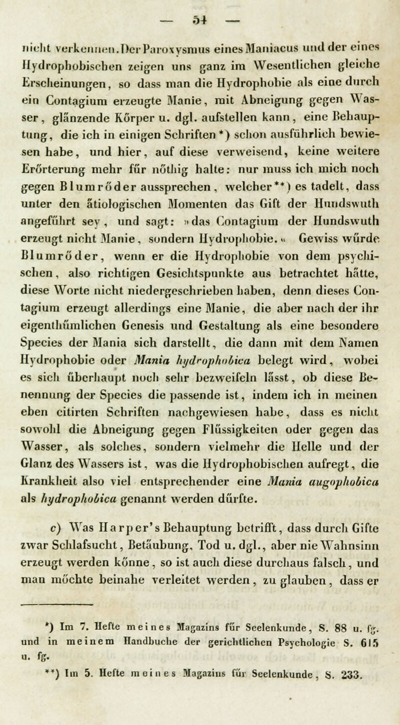 nicht verkennen. Der Paroxysmus eines Maniacus und der eines Hydrophobiscben zeigen uns ganz im Wesentlichen gleiche Erscheinungen, so dass man die Hydrophobie als eine durch ein Contagium erzeugte Manie, mit Abneigung gegen Was- ser, glänzende Korper u. dgl. aufstellen kann, eine Behaup- tung, die ich in einigen Schriften *) schon ausführlich bewie- sen habe, und hier, auf diese verweisend, keine weitere Erörterung mehr für nöthig halte: nur muss ich mich noch gegen Blumröder aussprechen , welcher**) es tadelt, dass unter den ätiologischen Momenten das Gift der Hundswuth angeführt sey, und sagt: »das Contagium der Hundswuth erzeugt nicht Manie, sondern Hydrophobie. « Gewiss würde Blumröder, wenn er die Hydrophobie von dem psychi- schen , also richtigen Gesichtspunkte aus betrachtet hätte, diese Worte nicht niedergeschrieben haben, denn dieses Con- tagium erzeugt allerdings eine Manie, die aber nach der ihr eigenthümlichen Genesis und Gestaltung als eine besondere Species der Mania sich darstellt, die dann mit dem Namen Hydrophobie oder Mania hydrophobica belegt wird, wobei es sicli überhaupt noch sehr bezweifeln lässt, ob diese Be- nennung der Species die passende ist, indem ich in meinen eben citirten Schriften nachgewiesen habe, dass es nicht sowohl die Abneigung gegen Flüssigkeiten oder gegen das Wasser, als solches, sondern vielmehr die Helle und der Glanz des Wassers ist, was die Hydrophobischen aufregt, die Krankheit also viel entsprechender eine Mania augophobica als hydrophobica genannt werden dürfte. c) Was Harper's Behauptung betrifft, dass durch Gifte zwar Schlafsucht, Betäubung, Tod u. dgl., aber nie W7ahnsinn erzeugt werden könne, so ist auch diese durchaus falsch, und mau möchte beinahe verleitet werden , zu glauben , dass er *) Im 7. Hefte meines Magazins für Seelenkunde, S. 88 u. f;;. und in meinem Handbuche der gerichtlichen Psychologie S. 615 u. fg. ) Im 5. Hefte meines Magazins für Seelenkunde, S. 233.