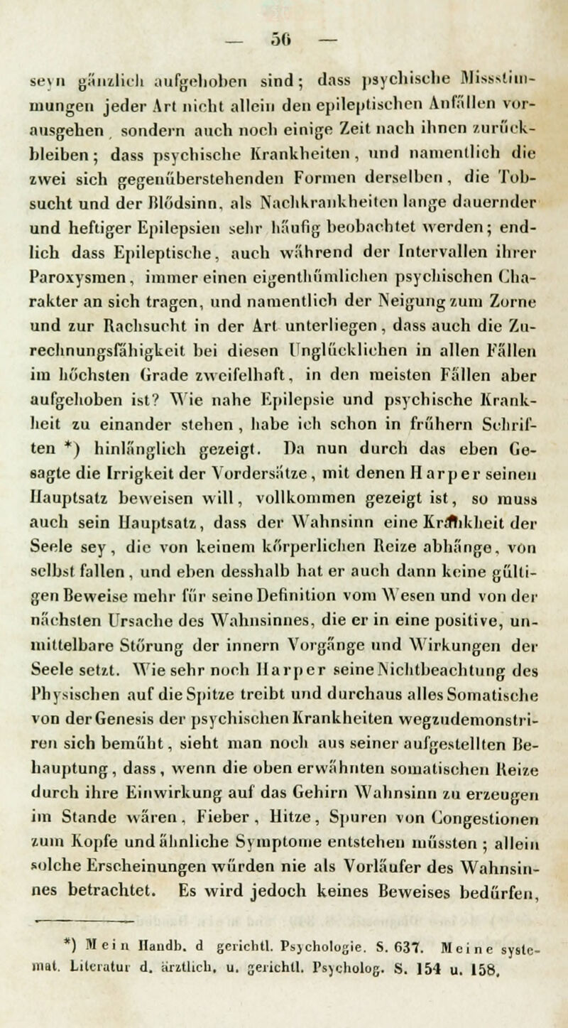 — 50 — seyn gänzlich aufgehoben sind; dass psychische Misssliin- mungen jeder Art nicht allein den epileptischen Anfällen vor- ausgehen sondern auch noch einige Zeit nach ihnen zurück- bleiben ; dass psychische Krankheiten, und namentlich die zwei sich gegenüberstehenden Formen derselben, die Tob- sucht und der Blödsinn, als Nachkrankheiten lange dauernder und heftiger Epilepsien sehr häufig beobachtet werden; end- lich dass Epileptische, auch während der Intervallen ihrer Paroxysmen, immer einen eigentümlichen psychischen Cha- rakter an sich tragen, und namentlich der Neigung zum Zorne und zur Rachsucht in der Art unterliegen, dass auch die Zu- rechnungsfahigkeit bei diesen Unglücklichen in allen Fällen im höchsten Grade zweifelhaft, in den meisten Fällen aber aufgehoben ist? Wie nahe Epilepsie und psychische Krank- heit zu einander stehen , habe ich schon in frühern Schrif- ten *) hinlänglich gezeigt. Da nun durch das eben Ge- sagte die Irrigkeit der Vordersätze, mit denen H arper seineu Hauptsatz beweisen will, vollkommen gezeigt ist, so muss auch sein Hauptsatz, dass der Wahnsinn eine Krifhkheit der Seele sey , die von keinem körperlichen Reize abhänge, von selbst fallen , und eben desshalb hat er auch dann keine gülti- gen Beweise mehr für seine Definition vom Wesen und von der nächsten Ursache des Wahnsinnes, die er in eine positive, un- mittelbare Störung der innern Vorgänge und Wirkungen der Seele setzt. Wie sehr noch Harpcr seine Nichtbeachtung des Physischen auf die Spitze treibt und durchaus alles Somatische von derGenesis der psychischen Krankheiten wegzudemonstri- ren sich bemüht, sieht man noch aus seiner aufgestellten Be- hauptung , dass , wenn die oben erwähnten somatischen Reize durch ihre Einwirkung auf das Gehirn Wahnsinn zu erzeugen im Stande wären, Fieber, Hitze, Spuren von Congestionen zum Kopfe und ähnliche Symptome entstehen müssten ; allein solche Erscheinungen würden nie als Vorläufer des Wahnsin- nes betrachtet. Es wird jedoch keines Beweises bedürfen, *) Mein Haudb. d gerichtl. Psjcholugie. S. 63T. Meine syslc- mat. Literatur d. arztlich. u. gerichtl. Psjcholog. S. 154 u. 158.