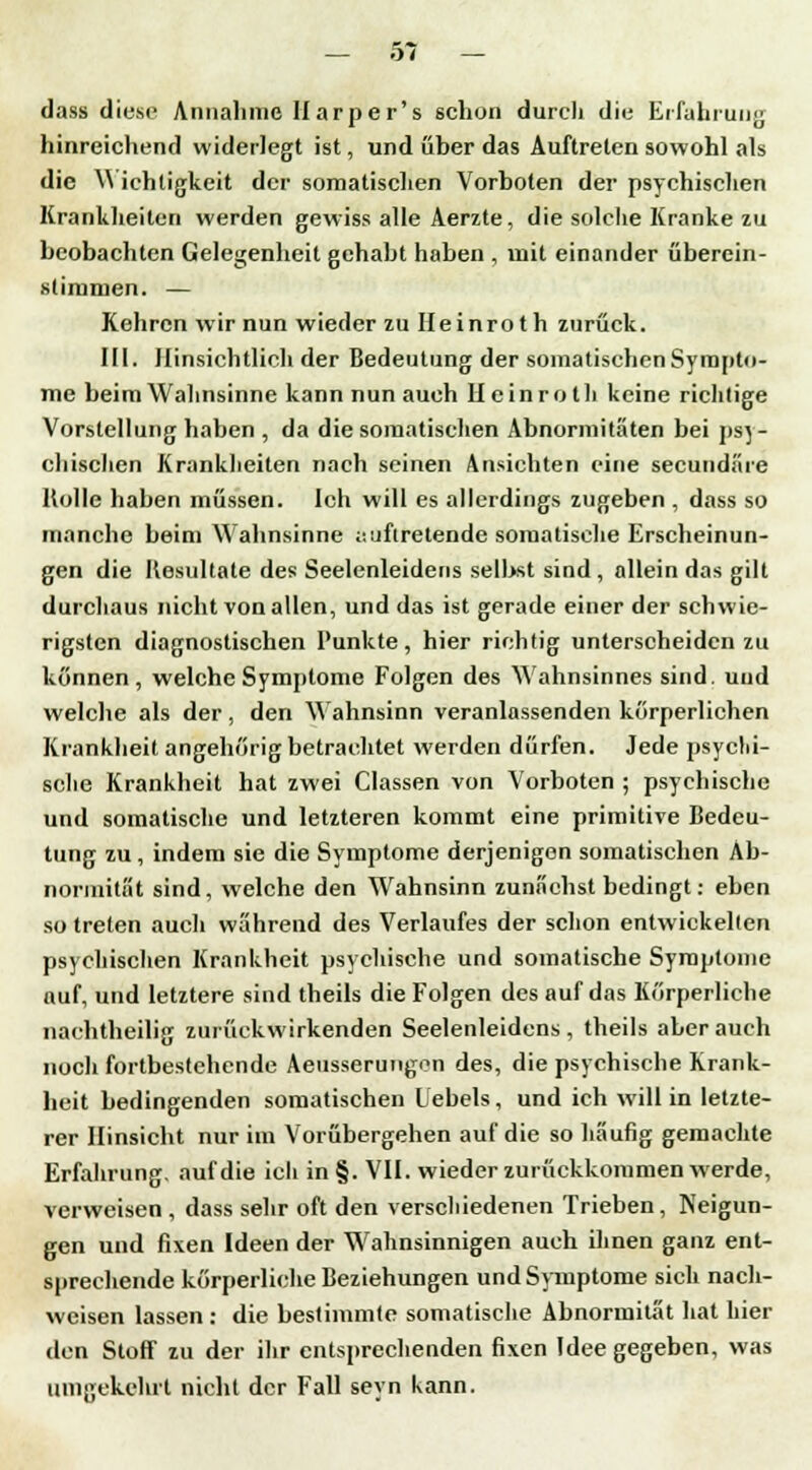 dass diese Annahme Ilarper's schon durch die Erfahrung hinreichend widerlegt ist, und über das Auftreten sowohl als die Wichtigkeit der somatischen Vorboten der psychischen Krankheiten werden gewiss alle Aerzte, die solche Kranke zu beobachten Gelegenheit gehabt haben , mit einander überein- stimmen. — Kehren wir nun wieder zu IIeinrot h zurück. III. Hinsichtlich der Bedeutung der somatischen Sympto- me beim Wahnsinne kann nun auch Hcinroth keine richtige Vorstellung haben , da die somatischen Abnormitäten bei psj - duschen Krankheiten nach seinen Ansichten eine seeundäre Holle haben müssen. Ich will es allerdings zugeben , dass so manche beim Wahnsinne auftretende somatische Erscheinun- gen die Resultate des Seelenleidens selbst sind , allein das gilt durchaus nicht von allen, und das ist gerade einer der schwie- rigsten diagnostischen Punkte, hier richtig unterscheiden zu können, welche Symptome Folgen des Wahnsinnes sind, und welche als der, den Wahnsinn veranlassenden körperlichen Krankheit angehörig betrachtet werden dürfen. Jede psychi- sche Krankheit hat zwei Classen von Vorboten ; psychische und somatische und letzteren kommt eine primitive Bedeu- tung zu , indem sie die Symptome derjenigen somatischen Ab- normität sind, welche den Wahnsinn zunächst bedingt: eben so treten auch während des Verlaufes der schon entwickelten psychischen Krankheit psychische und somatische Symptome auf, und letztere sind theils die Folgen des auf das Körperliche nachtheilig zurückwirkenden Seelenleidens , theils aber auch noch fortbestehende Aeusserungon des, die psychische Krank- heit bedingenden somatischen Hebels, und ich will in letzte- rer Hinsicht nur im Vorübergehen auf die so häufig gemachte Erfahrung, auf die ich in §. VII. wieder zurückkommen werde, verweisen, dass sehr oft den verschiedenen Trieben, Neigun- gen und fixen Ideen der Wahnsinnigen auch ihnen ganz ent- sprechende körperliche Beziehungen und Symptome sich nach- weisen lassen : die bestimmte somatische Abnormität hat hier den Stoff zu der ihr entsprechenden fixen Idee gegeben, was umgekehrt nicht der Fall seyn kann.